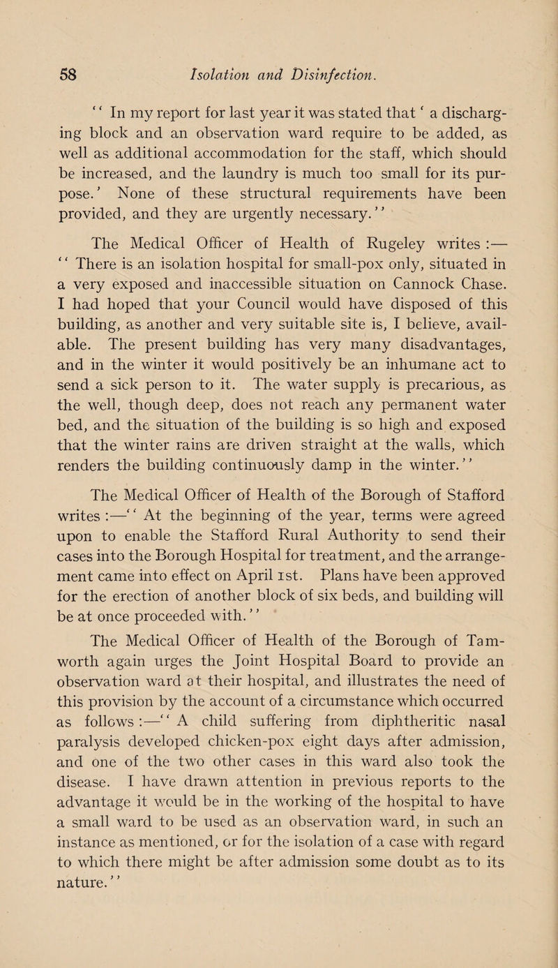 ‘ ‘ In my report for last year it was stated that ‘ a discharg¬ ing block and an observation ward require to be added, as well as additional accommodation for the staff, which should be increased, and the laundry is much too small for its pur¬ pose. ’ None of these structural requirements have been provided, and they are urgently necessary. The Medical Officer of Health of Rugeley writes :— There is an isolation hospital for small-pox only, situated in a very exposed and inaccessible situation on Cannock Chase. I had hoped that your Council would have disposed of this building, as another and very suitable site is, I believe, avail¬ able. The present building has very many disadvantages, and in the winter it would positively be an inhumane act to send a sick person to it. The water supply is precarious, as the well, though deep, does not reach any permanent water bed, and the situation of the building is so high and exposed that the winter rains are driven straight at the walls, which renders the building continuously damp in the winter. The Medical Officer of Health of the Borough of Stafford writes :—‘ ‘ At the beginning of the year, terms were agreed upon to enable the Stafford Rural Authority to send their cases into the Borough Hospital for treatment, and the arrange¬ ment came into effect on April ist. Plans have been approved for the erection of another block of six beds, and building will be at once proceeded with. The Medical Officer of Health of the Borough of Tam- worth again urges the Joint Hospital Board to provide an observation ward at their hospital, and illustrates the need of this provision by the account of a circumstance which occurred as follows:—‘'A child suffering from diphtheritic nasal paralysis developed chicken-pox eight days after admission, and one of the two other cases in this ward also took the disease. I have drawn attention in previous reports to the advantage it would be in the working of the hospital to have a small ward to be used as an observation ward, in such an instance as mentioned, or for the isolation of a case with regard to which there might be after admission some doubt as to its nature.