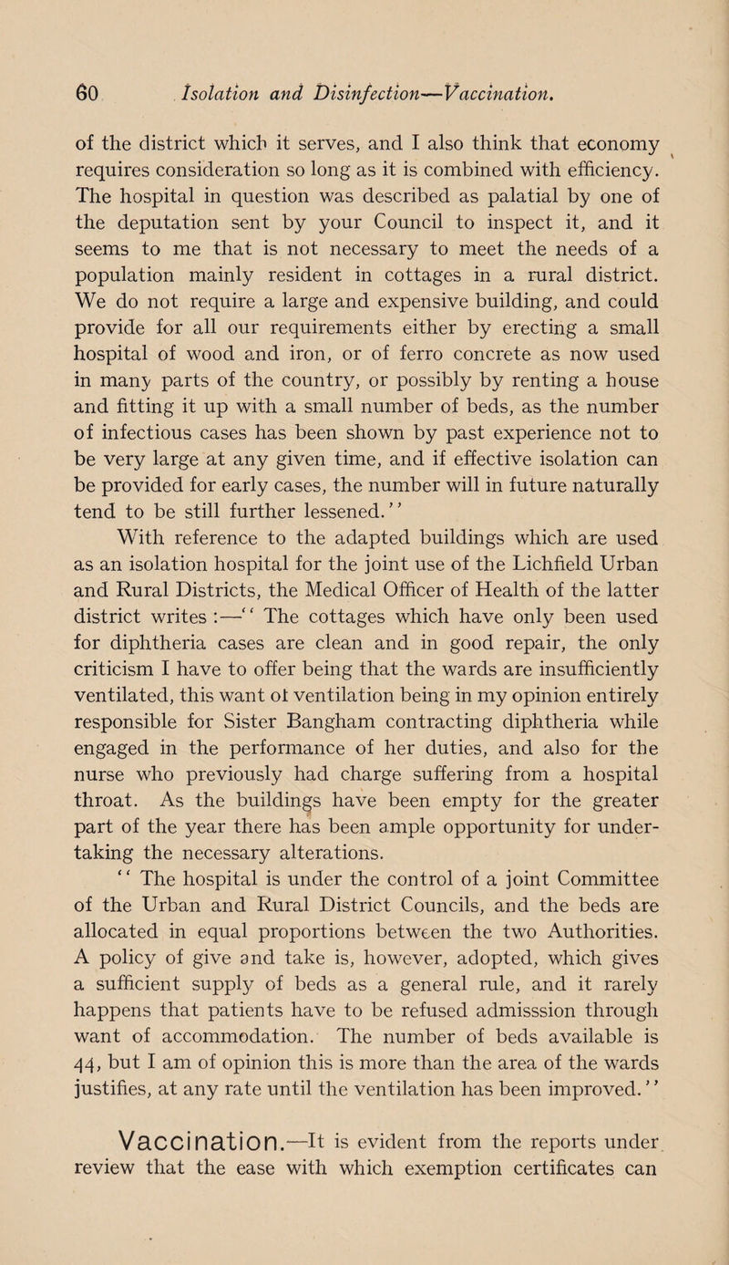 of the district which it serves, and I also think that economy requires consideration so long as it is combined with efficiency. The hospital in question was described as palatial by one of the deputation sent by your Council to inspect it, and it seems to me that is not necessary to meet the needs of a population mainly resident in cottages in a rural district. We do not require a large and expensive building, and could provide for all our requirements either by erecting a small hospital of wood and iron, or of ferro concrete as now used in many parts of the country, or possibly by renting a house and fitting it up with a small number of beds, as the number of infectious cases has been shown by past experience not to be very large at any given time, and if effective isolation can be provided for early cases, the number will in future naturally tend to be still further lessened.” With reference to the adapted buildings which are used as an isolation hospital for the joint use of the Lichfield Urban and Rural Districts, the Medical Officer of Health of the latter district writes :—” The cottages which have only been used for diphtheria cases are clean and in good repair, the only criticism I have to offer being that the wards are insufficiently ventilated, this want of ventilation being in my opinion entirely responsible for Sister Bangham contracting diphtheria while engaged in the performance of her duties, and also for the nurse who previously had charge suffering from a hospital throat. As the buildings have been empty for the greater part of the year there has been ample opportunity for under¬ taking the necessary alterations. The hospital is under the control of a joint Committee of the Urban and Rural District Councils, and the beds are allocated in equal proportions between the two Authorities. A policy of give and take is, however, adopted, which gives a sufficient supply of beds as a general rule, and it rarely happens that patients have to be refused admisssion through want of accommodation. The number of beds available is /j4, but I am of opinion this is more than the area of the wards justifies, at any rate until the ventilation has been improved. VsCCination.—it is evident from the reports under review that the ease with which exemption certificates can
