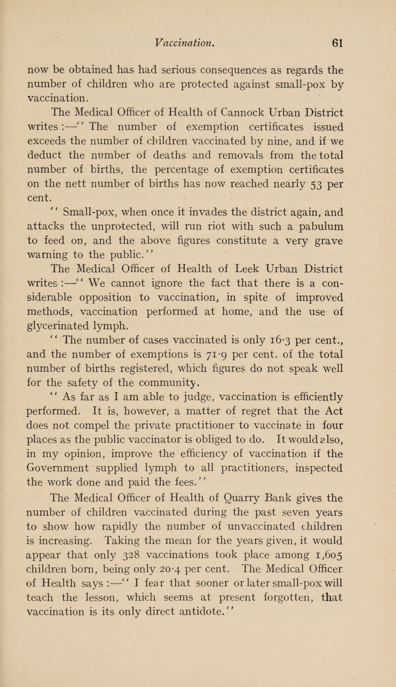 now be obtained has had serious consequences as regards the number of children who are protected against small-pox by vaccination. The Medical Officer of Health of Cannock Urban District writes:—‘‘The number of exemption certificates issued exceeds the number of children vaccinated by nine, and if we deduct the number of deaths and removals from the total number of births, the percentage of exemption certificates on the nett number of births has now reached nearly 53 per cent. Small-pox, when once it invades the district again, and attacks the unprotected, will run riot with such a pabulum to feed on, and the above figures constitute a very grave warning to the public.’' The Medical Officer of Health of Leek Urban District writes:—“ We cannot ignore the fact that there is a con¬ siderable opposition to vaccination, in spite of improved methods, vaccination performed at home, and the use of glycerinated lymph. “ The number of cases vaccinated is only 16-3 per cent., and the number of exemptions is 71-9 per cent, of the total number of births registered, which figures do not speak well for the safety of the community. As far as I am able to judge, vaccination is efficiently performed. It is, however, a matter of regret that the Act does not compel the private practitioner to vaccinate in four places as the public vaccinator is obliged to do. It would also, in my opinion, improve the efficiency of vaccination if the Government supplied lymph to all practitioners, inspected the work done and paid the fees.” The Medical Officer of Health of Quarry Bank gives the number of children vaccinated during the past seven years to show how rapidly the number of unvaccinated children is increasing. Taking the mean for the years given, it would appear that only 328 vaccinations took place among 1,605 children born, being only 20-4 per cent. The Medical Officer of Health says:—“ I fear that sooner or later small-pox will teach the lesson, which seems at present forgotten, that vaccination is its only direct antidote.”