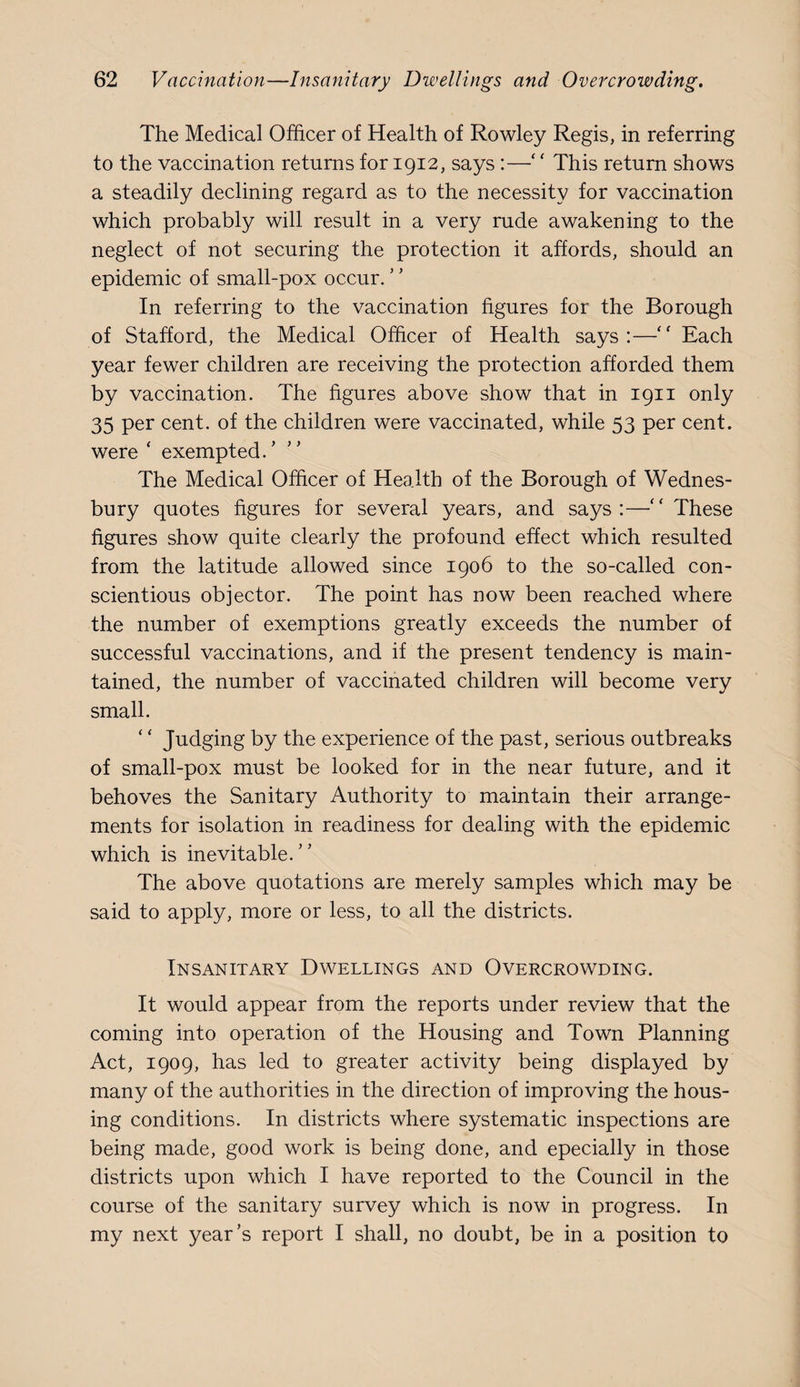 The Medical Officer of Health of Rowley Regis, in referring to the vaccination returns for 1912, says :—‘ ‘ This return shows a steadily declining regard as to the necessity for vaccination which probably will result in a very rude awakening to the neglect of not securing the protection it affords, should an epidemic of small-pox occur. In referring to the vaccination figures for the Borough of Stafford, the Medical Officer of Health says:—Each year fewer children are receiving the protection afforded them by vaccination. The figures above show that in 1911 only 35 per cent, of the children were vaccinated, while 53 per cent, were ‘ exempted.’ The Medical Officer of Health of the Borough of Wednes- bury quotes figures for several years, and says:—'' These figures show quite clearly the profound effect which resulted from the latitude allowed since 1906 to the so-called con¬ scientious objector. The point has now been reached where the number of exemptions greatly exceeds the number of successful vaccinations, and if the present tendency is main¬ tained, the number of vaccinated children will become very small. ‘ ‘ Judging by the experience of the past, serious outbreaks of small-pox must be looked for in the near future, and it behoves the Sanitary Authority to maintain their arrange¬ ments for isolation in readiness for dealing with the epidemic which is inevitable.” The above quotations are merely samples which may be said to apply, more or less, to all the districts. Insanitary Dwellings and Overcrowding. It would appear from the reports under review that the coming into operation of the Housing and Town Planning Act, 1909, has led to greater activity being displayed by many of the authorities in the direction of improving the hous¬ ing conditions. In districts where systematic inspections are being made, good work is being done, and epecially in those districts upon which I have reported to the Council in the course of the sanitary survey which is now in progress. In my next year’s report I shall, no doubt, be in a position to