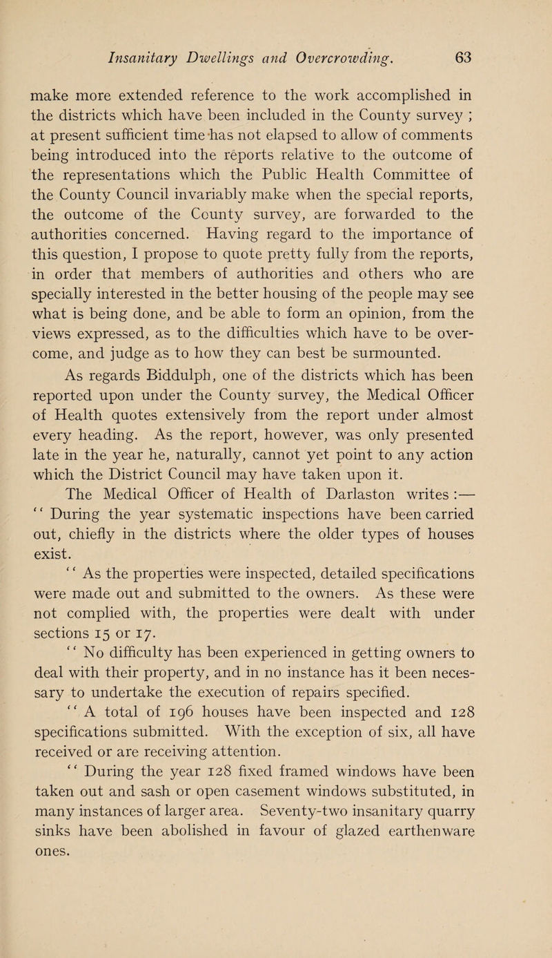 make more extended reference to the work accomplished in the districts which have been included in the County surve}^; at present sufficient time‘has not elapsed to allow of comments being introduced into the reports relative to the outcome of the representations which the Public Health Committee of the County Council invariably make when the special reports, the outcome of the County survey, are forwarded to the authorities concerned. Having regard to the importance of this question, I propose to quote pretty fully from the reports, in order that members of authorities and others who are specially interested in the better housing of the people may see what is being done, and be able to form an opinion, from the views expressed, as to the difficulties which have to be over¬ come, and judge as to how they can best be surmounted. As regards Biddulph, one of the districts which has been reported upon under the County survey, the Medical Officer of Health quotes extensively from the report under almost every heading. As the report, however, was only presented late in the year he, naturally, cannot yet point to any action which the District Council may have taken upon it. The Medical Officer of Health of Darlaston writes :— ' ‘ During the year systematic inspections have been carried out, chiefly in the districts where the older types of houses exist. ' ‘ As the properties were inspected, detailed specifications were made out and submitted to the owners. As these were not complied with, the properties were dealt with under sections 15 or 17. No difficulty has been experienced in getting owners to deal with their property, and in no instance has it been neces¬ sary to undertake the execution of repairs specified. '' A total of 196 houses have been inspected and 128 specifications submitted. With the exception of six, all have received or are receiving attention. “ During the year 128 fixed framed windows have been taken out and sash or open casement windows substituted, in many instances of larger area. Seventy-two insanitary quarry sinks have been abolished in favour of glazed earthenware ones.