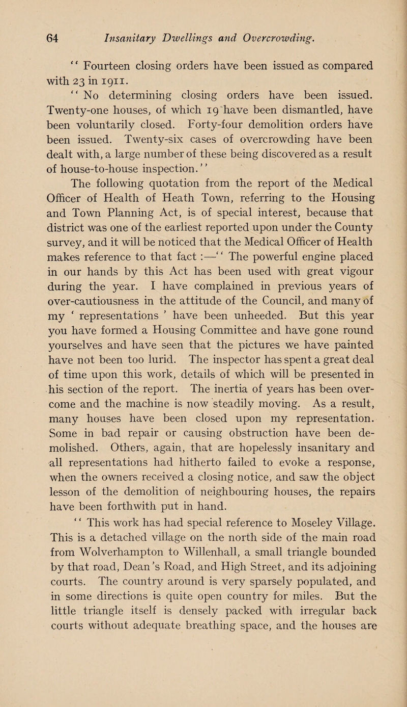 ‘' Fourteen closing orders have been issued as compared with 23 in 1911. “ No determining closing orders have been issued. Twenty-one houses, of which 19 have been dismantled, have been voluntarily closed. Forty-four demolition orders have been issued. Twenty-six cases of overcrowding have been dealt with, a large number of these being discovered as a result of house-to-house inspection.” The following quotation from the report of the Medical Officer of Health of Heath Town, referring to the Housing and Town Planning Act, is of special interest, because that district was one of the earliest reported upon under the County survey, and it will be noticed that the Medical Officer of Health makes reference to that fact :—‘ ‘ The powerful engine placed in our hands by this Act has been used with great vigour during the year. I have complained in previous years of over-cautiousness in the attitude of the Council, and many of my ‘ representations ’ have been unheeded. But this year you have formed a Housing Committee and have gone round yourselves and have seen that the pictures we have painted have not been too lurid. The inspector has spent a great deal of time upon this work, details of which will be presented in his section of the report. The inertia of years has been over¬ come and the machine is now steadily moving. As a result, many houses have been closed upon my representation. Some in bad repair or causing obstruction have been de¬ molished. Others, again, that are hopelessly insanitary and all representations had hitherto failed to evoke a response, when the owners received a closing notice, and saw the object lesson of the demolition of neighbouring houses, the repairs have been forthwith put in hand. ‘ ‘ This work has had special reference to Moseley Village. This is a detached village on the north side of the main road from Wolverhampton to Willenhall, a small triangle bounded by that road. Dean’s Road, and High Street, and its adjoining courts. The country around is very sparsely populated, and in some directions is quite open country for miles. But the little triangle itself is densely packed with irregular back courts without adequate breathing space, and the houses are