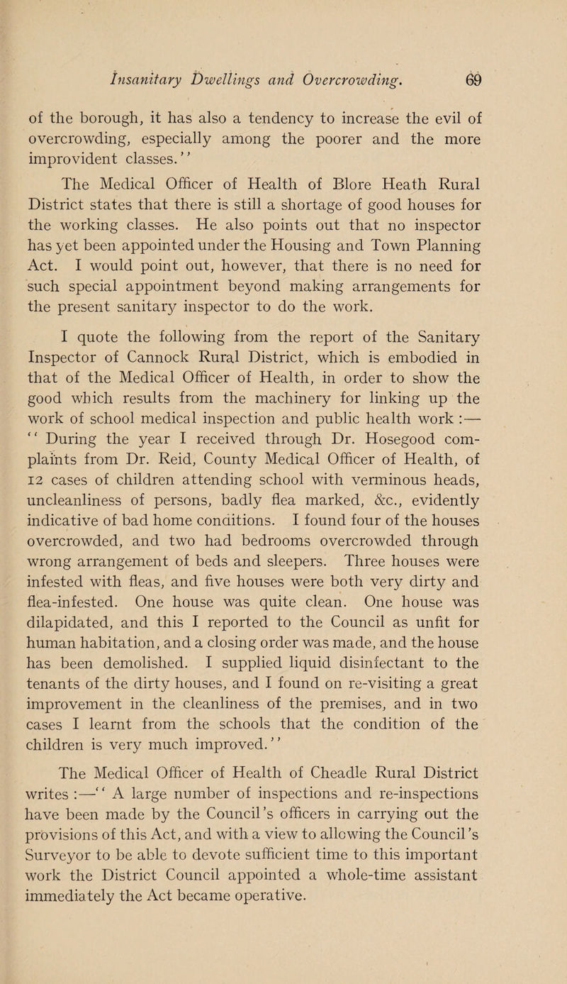 of the borough, it has also a tendency to increase the evil of overcrowding, especially among the poorer and the more improvident classes/' The Medical Officer of Health of Blore Heath Rural District states that there is still a shortage of good houses for the working classes. He also points out that no inspector has yet been appointed under the Housing and Town Planning Act. I would point out, however, that there is no need for such special appointment beyond making arrangements for the present sanitary/ inspector to do the work. I quote the following from the report of the Sanitary Inspector of Cannock Rural District, which is embodied in that of the Medical Officer of Health, in order to show the good which results from the machinery for linking up the work of school medical inspection and public health work :— During the year I received through Dr. Hosegood com¬ plaints from Dr. Reid, County Medical Officer of Health, of 12 cases of children attending school with verminous heads, uncleanliness of persons, badly flea marked, &c., evidently indicative of bad home conditions. I found four of the houses overcrowded, and two had bedrooms overcrowded through wrong arrangement of beds and sleepers. Three houses were infested with fleas, and five houses were both very dirty and flea-infested. One house was quite clean. One house was dilapidated, and this I reported to the Council as unfit for human habitation, and a closing order was made, and the house has been demolished. I supplied liquid disinfectant to the tenants of the dirty houses, and I found on re-visiting a great improvement in the cleanliness of the premises, and in two cases I learnt from the schools that the condition of the children is very much improved. The Medical Officer of Health of Cheadle Rural District writes :—A large number of inspections and re-inspections have been made by the Council’s officers in carrying out the provisions of this Act, and with a view to allowing the Council’s Surveyor to be able to devote sufficient time to this important work the District Council appointed a whole-time assistant immediately the Act became operative.
