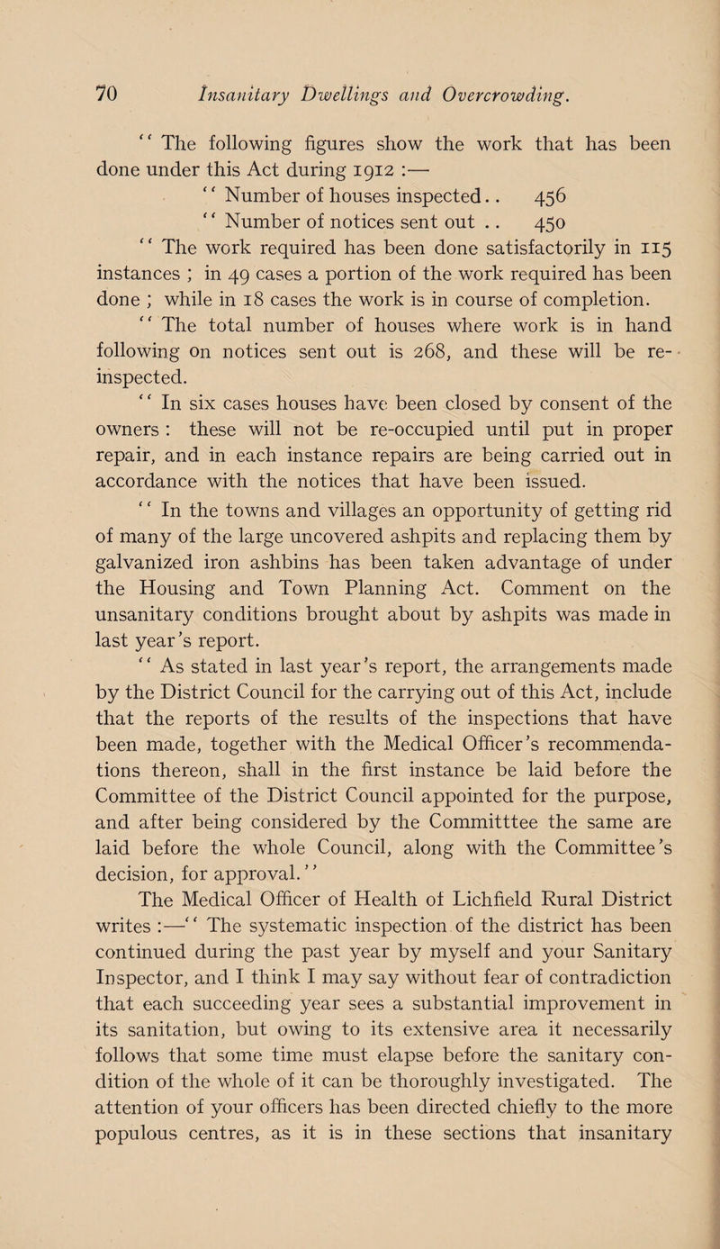 The following figures show the work that has been done under this Act during 1912 :— Number of houses inspected.. 456 Number of notices sent out .. 450 The work required has been done satisfactorily in 115 instances ; in 49 cases a portion of the work required has been done ; while in 18 cases the work is in course of completion. The total number of houses where work is in hand following On notices sent out is 268, and these will be re- • inspected. In six cases houses have been closed by consent of the owners : these will not be re-occupied until put in proper repair, and in each instance repairs are being carried out in accordance with the notices that have been issued. In the towns and villages an opportunity of getting rid of many of the large uncovered ashpits and replacing them by galvanized iron ashbins has been taken advantage of under the Housing and Town Planning Act. Comment on the unsanitary conditions brought about by ashpits was made in last year’s report. '' As stated in last year’s report, the arrangements made by the District Council for the carrying out of this Act, include that the reports of the results of the inspections that have been made, together with the Medical Officer’s recommenda¬ tions thereon, shall in the first instance be laid before the Committee of the District Council appointed for the purpose, and after being considered by the Committtee the same are laid before the whole Council, along with the Committee’s decision, for approval. The Medical Officer of Health of Lichfield Rural District writes :—The systematic inspection of the district has been continued during the past year by myself and your Sanitary Inspector, and I think I may say without fear of contradiction that each succeeding year sees a substantial improvement in its sanitation, but owing to its extensive area it necessarily follows that some time must elapse before the sanitary con¬ dition of the whole of it can be thoroughly investigated. The attention of your officers has been directed chiefly to the more populous centres, as it is in these sections that insanitary