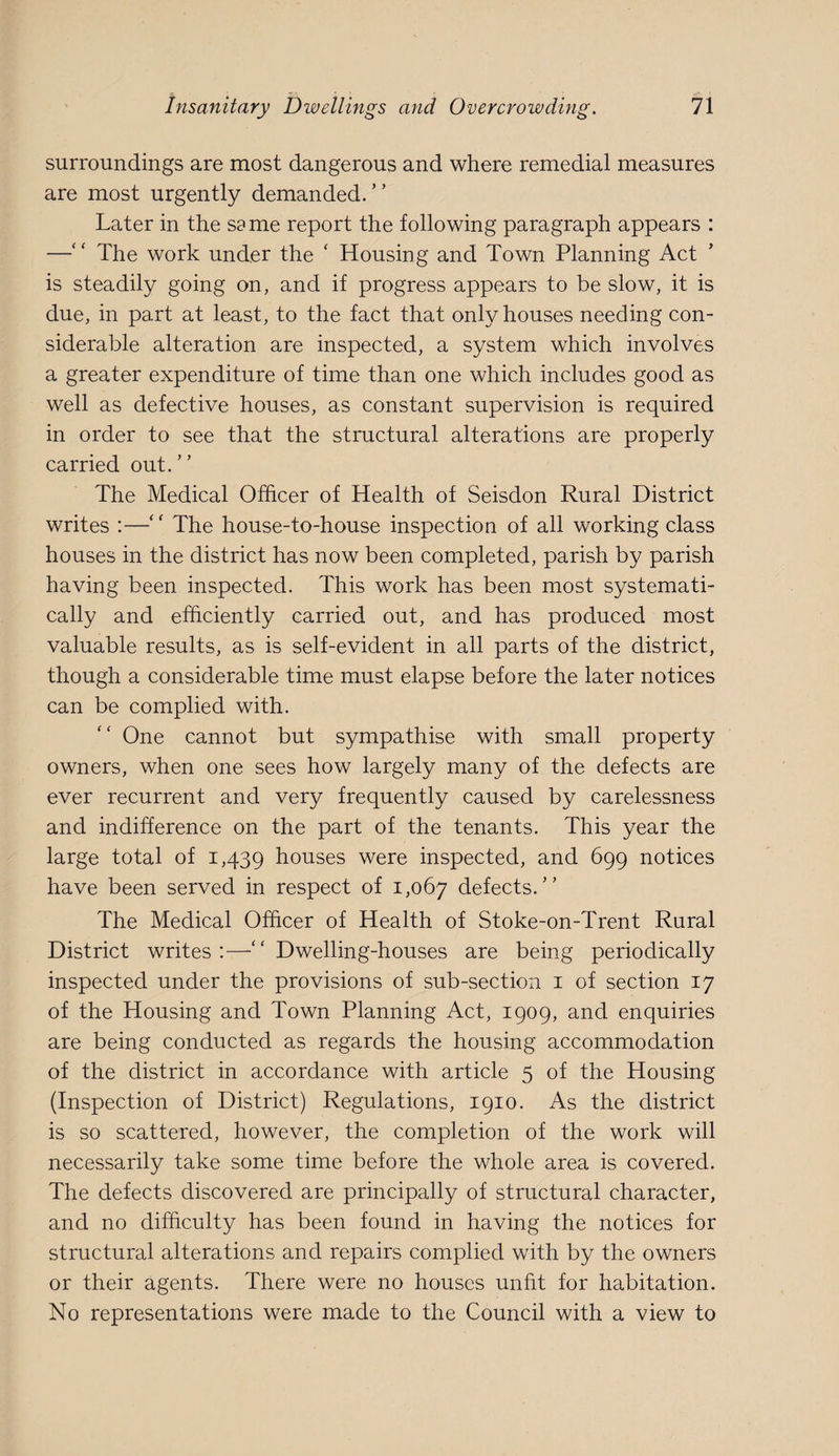 surroundings are most dangerous and where remedial measures are most urgently demanded.” Later in the seme report the following paragraph appears : —‘ ‘ The work under the ' Housing and Town Planning Act is steadily going on, and if progress appears to be slow, it is due, in part at least, to the fact that only houses needing con¬ siderable alteration are inspected, a system which involves a greater expenditure of time than one which includes good as well as defective houses, as constant supervision is required in order to see that the structural alterations are properly carried out.” The Medical Officer of Health of Seisdon Rural District writes :—” The house-to-house inspection of all working class houses in the district has now been completed, parish by parish having been inspected. This work has been most systemati¬ cally and efficiently carried out, and has produced most valuable results, as is self-evident in all parts of the district, though a considerable time must elapse before the later notices can be complied with. One cannot but sympathise with small property owners, when one sees how largely many of the defects are ever recurrent and very frequently caused by carelessness and indifference on the part of the tenants. This year the large total of 1,439 houses were inspected, and 699 notices have been served in respect of 1,067 defects.” The Medical Officer of Health of Stoke-on-Trent Rural District writes:—” Dwelling-houses are being periodically inspected under the provisions of sub-section i of section 17 of the Housing and Town Planning Act, 1909, and enquiries are being conducted as regards the housing accommodation of the district in accordance with article 5 of the Housing (Inspection of District) Regulations, 1910. As the district is so scattered, however, the completion of the work will necessarily take some time before the whole area is covered. The defects discovered are principally of structural character, and no difficulty has been found in having the notices for structural alterations and repairs complied with by the owners or their agents. There were no houses unfit for habitation. No representations were made to the Council with a view to