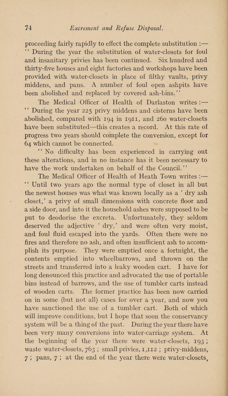 proceeding fairly rapidly to effect the complete substitution :— During the year the substitution of water-closets for foul and insanitary privies has been continued. Six hundred and thirty-five houses and eight factories and workshops have been provided with water-closets in place of filthy vaults, privy middens, and pans. A number of foul open ashpits have been abolished and replaced by covered ash-bins. The Medical Officer of Health of Darlaston writes :— During the year 225 privy middens and cisterns have been abolished, compared with 194 in 1911, and 260 water-closets have been substituted—this creates a record. At this rate of progress two years should complete the conversion, except for 64 which cannot be connected. No difficulty has been experienced in carrying out these alterations, and in no instance has it been necessary to have the work undertaken on behalf of the Council.” The Medical Officer of Health of Heath Town writes :— “ Until two years ago the normal type of closet in all but the newest houses was what was known locally as a ‘ dry ash closet,’ a privy of small dimensions with concrete floor and a side door, and into it the household ashes were supposed to be put to deodorise the excreta. Unfortunately, they seldom deserved the adjective ‘ dry,’ and were often very moist, and foul fluid escaped into the yards. Often there were no fires and therefore no ash, and often insufficient ash to accom¬ plish its purpose. They were emptied once a fortnight, the contents emptied into wheelbarrows, and thrown on the streets and transferred into a leaky wooden cart. I have for long denounced this practice and advocated the use of portable bins instead of barrows, and the use of tumbler carts instead of wooden carts. The former practice has been now carried on in some (but not all) cases for over a year, and now you have sanctioned the use of a tumbler cart. Both of which will improve conditions, but I hope that soon the conservancy system will be a thing of the past. During the year there have been very many conversions into water-carriage system. At the beginning of the year there were water-closets, 193 ; waste water-closets, 763 ; small privies, 1,112 ; privy-middens, 7 ; pans, 7 ; at the end of the year there were water-closets,