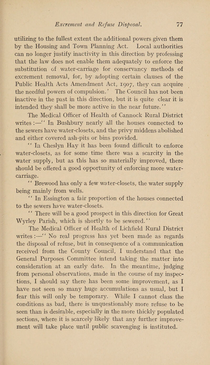 utilizing to the fullest extent the additional powers given them by the Housing and Town Planning Act. Local authorities can no longer justify inactivity in this direction by professing that the law does not enable them adequately to enforce the substitution of water-carriage for conservancy methods of excrement removal, for, by adopting certain clauses of the Public Health Acts Amendment Act, 1907, they can acquire the needful powers of compulsion. ’ The Council has not been inactive in the past in this direction, but it is quite clear it is intended they shall be more active in the near future.” The Medical Officer of Health of Cannock Rural District writes:—” In Bushbury nearly all the houses connected to the sewers have water-closets, and the privy middens abolished and either covered ash-pits or bins provided. ” In Cheslyn Hay it has been found difficult to enforce water-closets, as for some time there was a scarcity in the water supply, but as this has so materially improved, there should be offered a good opportunity of enforcing more water- carriage. ‘ ‘ Brewood has only a few water-closets, the water supply being mainly from wells. ” In Essington a fair proportion of the houses connected to the sewers have water-closets. ‘ ‘ There will be a good prospect in this direction for Great Wyrley Parish, which is shortly to be sewered. The Medical Officer of Health of Lichfield Rural District writes:—” No real progress has yet been made as regards the disposal of refuse, but in consequence of a communication received from the County Council, I understand that the General Purposes Committee intend taking the matter into consideration at an early date. In the meantime, judging from personal observations, made in the course of my inspec¬ tions, I should say there has been some improvement, as I have not seen so many huge accumulations as usual, but I fear this will only be temporary. While I cannot class the conditions as bad, there is unquestionably more refuse to be seen than is desirable, especially in the more thickly populated sections, where it is scarcely likely that any further improve¬ ment will take place until public scavenging is instituted.