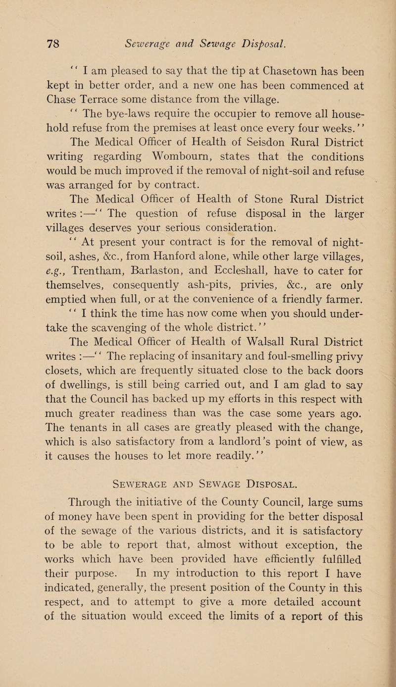 '' I am pleased to say that the tip at Chasetown has been kept in better order, and a new one has been commenced at Chase Terrace some distance from the village. ‘ ‘ The bye-laws require the occupier to remove all house¬ hold refuse from the premises at least once every four weeks. ’ ’ The Medical Officer of Health of Seisdon Rural District writing regarding Wombourn, states that the conditions would be much improved if the removal of night-soil and refuse was arranged for by contract. The Medical Officer of Health of Stone Rural District writes:—'‘The question of refuse disposal in the larger villages deserves your serious consideration.  At present your contract is for the removal of night- soil, ashes, &c., from Hanford alone, while other large villages, e.g., Trentham, Barlaston, and Eccleshall, have to cater for themselves, consequently ash-pits, privies, &c., are only emptied when full, or at the convenience of a friendly farmer. ' ‘ I think the time has now come when you should under¬ take the scavenging of the whole district. ’ ’ The Medical Officer of Health of Walsall Rural District writes :—‘' The replacing of insanitary and foul-smelling privy closets, which are frequently situated close to the back doors of dwellings, is still being carried out, and I am glad to say that the Council has backed up my efforts in this respect with much greater readiness than was the case some years ago. The tenants in all cases are greatly pleased with the change, which is also satisfactory from a landlord’s point of view, as it causes the houses to let more readily.” Sev/erage and Sewage Disposal. Through the initiative of the County Council, large sums of money have been spent in providing for the better disposal of the sewage of the various districts, and it is satisfactory to be able to report that, almost without exception, the works which have been provided have efficiently fulfilled their purpose. In my introduction to this report I have indicated, generally, the present position of the County in this respect, and to attempt to give a more detailed account of the situation would exceed the limits of a report of this