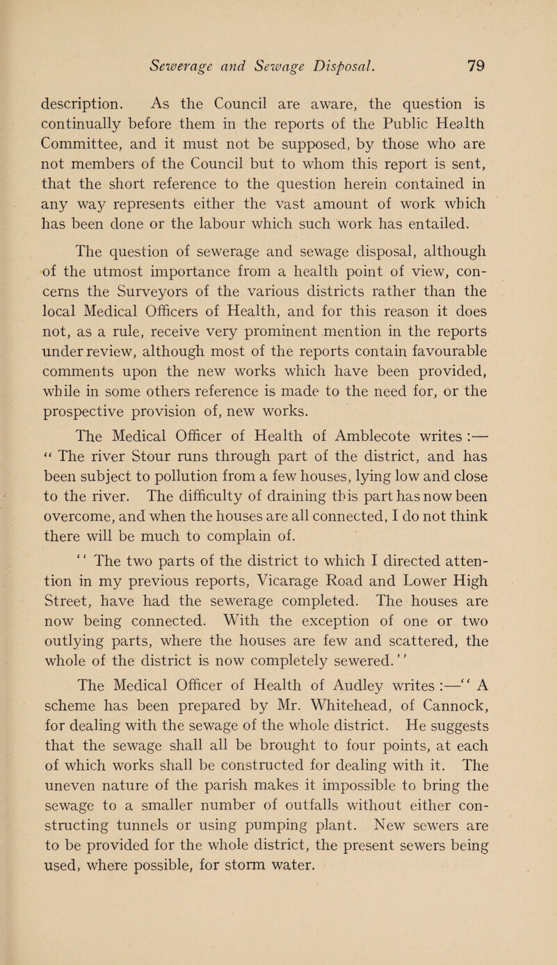 description. As the Council are aware, the question is continually before them in the reports of the Public Health Committee, and it must not be supposed, by those who are not members of the Council but to whom this report is sent, that the short reference to the question herein contained in any way represents either the vast amount of work which has been done or the labour which such work has entailed. The question of sewerage and sewage disposal, although of the utmost importance from a health point of view, con¬ cerns the Surveyors of the various districts rather than the local Medical Officers of Health, and for this reason it does not, as a rule, receive very prominent mention in the reports under review, although most of the reports contain favourable comments upon the new works which have been provided, while in some others reference is made to the need for, or the prospective provision of, new works. The Medical Officer of Health of Amblecote writes :— “ The river Stour runs through part of the district, and has been subject to pollution from a few houses, lying low and close to the river. The difficulty of draining this part has now been overcome, and when the houses are all connected, I do not think there will be much to complain of. “ The two parts of the district to which I directed atten¬ tion in my previous reports. Vicarage Road and Lower High Street, have had the sewerage completed. The houses are now being connected. With the exception of one or two outlying parts, where the houses are few and scattered, the whole of the district is now completely sewered. The Medical Officer of Health of Audley writes :— A scheme has been prepared by Mr. Whitehead, of Cannock, for dealing with the sewage of the whole district. He suggests that the sewage shall all be brought to four points, at each of which works shall be constructed for dealing with it. The uneven nature of the parish makes it impossible to bring the sewage to a smaller number of outfalls without either con¬ structing tunnels or using pumping plant. New sewers are to be provided for the whole district, the present sewers being used, where possible, for storm water.