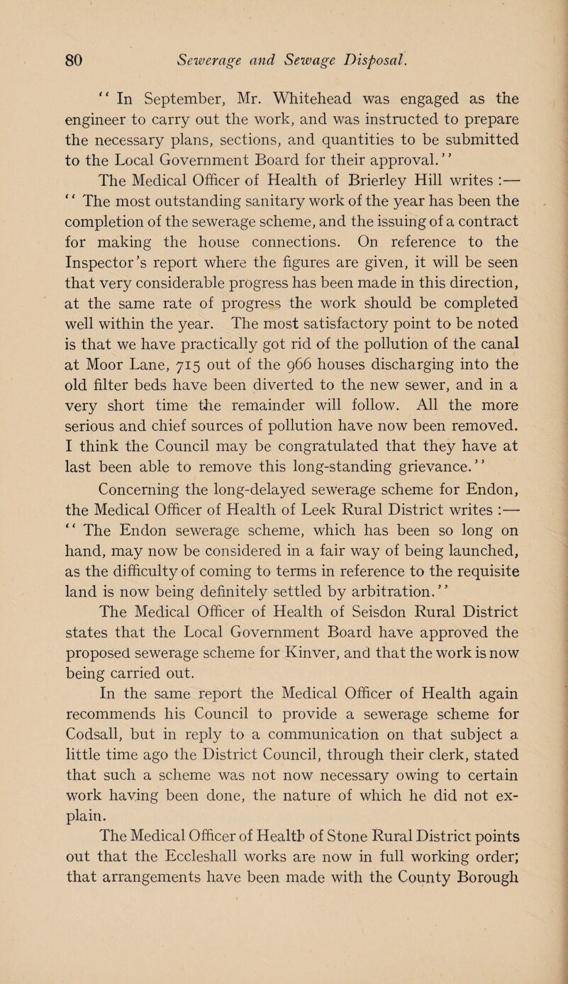 “ In September, Mr. Whitehead was engaged as the engineer to carry out the work, and was instructed to prepare the necessary plans, sections, and quantities to be submitted to the Local Government Board for their approval. The Medical Officer of Health of Brierley Hill writes :— ‘ ‘ The most outstanding sanitary work of the year has been the completion of the sewerage scheme, and the issuing of a contract for making the house connections. On reference to the Inspector’s report where the figures are given, it will be seen that very considerable progress has been made in this direction, at the same rate of progress the work should be completed well within the year. The most satisfactory point to be noted is that we have practically got rid of the pollution of the canal at Moor Lane, 715 out of the 966 houses discharging into the old filter beds have been diverted to the new sewer, and in a very short time the remainder will follow. All the more serious and chief sources of pollution have now been removed. I think the Council may be congratulated that they have at last been able to remove this long-standing grievance.” Concerning the long-delayed sewerage scheme for Endon, the Medical Officer of Health of Leek Rural District writes :— ” The Endon sewerage scheme, which has been so long on hand, may now be considered in a fair way of being launched, as the difficulty of coming to terms in reference to the requisite land is now being definitely settled by arbitration.” The Medical Officer of Health of Seisdon Rural District states that the Local Government Board have approved the proposed sewerage scheme for Kinver, and that the work is now being carried out. In the same report the Medical Officer of Health again recommends his Council to provide a sewerage scheme for Codsall, but in reply to a communication on that subject a little time ago the District Council, through their clerk, stated that such a scheme was not now necessary owing to certain work having been done, the nature of which he did not ex¬ plain. The Medical Officer of Health of Stone Rural District points out that the Eccleshall works are now in full working order; that arrangements have been made with the County Borough