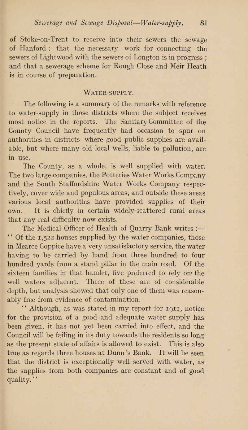 of Stoke-on-Trent to receive into their sewers the sewage of Hanford ; that the necessary work for connecting the sewers of Lightwood with the sewers of Longton is in progress ; and that a sewerage scheme for Rough Close and Meir Heath is in course of preparation. Water-supply. The following is a summary of the remarks with reference to water-supply in those districts where the subject receives most notice in the reports. The Sanitary Committee of the County Council have frequently had occasion to spur on authorities in districts where good public supplies are avail¬ able, but where many old local wells, liable to pollution, are in use. The County, as a whole, is well supplied with water. The two large companies, the Potteries Water Works Company and the South Staffordshire Water Works Company respec¬ tively, cover wide and populous areas, and outside these areas various local authorities have provided supplies of their own. It is chiefly in certain widely-scattered rural areas that any real difflculty now exists. The Medical Offlcer of Health of Quarry Bank writes :— “ Of the 1,522 houses supplied by the water companies, those in Mearce Coppice have a very unsatisfactory service, the water having to be carried by hand from three hundred to four hundred yards from a stand pillar in the main road. Of the sixteen families in that hamlet, five preferred to rely on* the well waters adjacent. Three of these are of considerable depth, but analysis showed that only one of them was reason¬ ably free from evidence of contamination. “ Although, as was stated in my report for 1911, notice for the provision of a good and adequate water supply has been given, it has not yet been carried into effect, and the Council will be failing in its duty towards the residents so long as the present state of affairs is allowed to exist. This is also true as regards three houses at Dunn’s Bank. It will be seen that the district is exceptionally well served with water, as the supplies from both companies are constant and of good quality. ’ ’