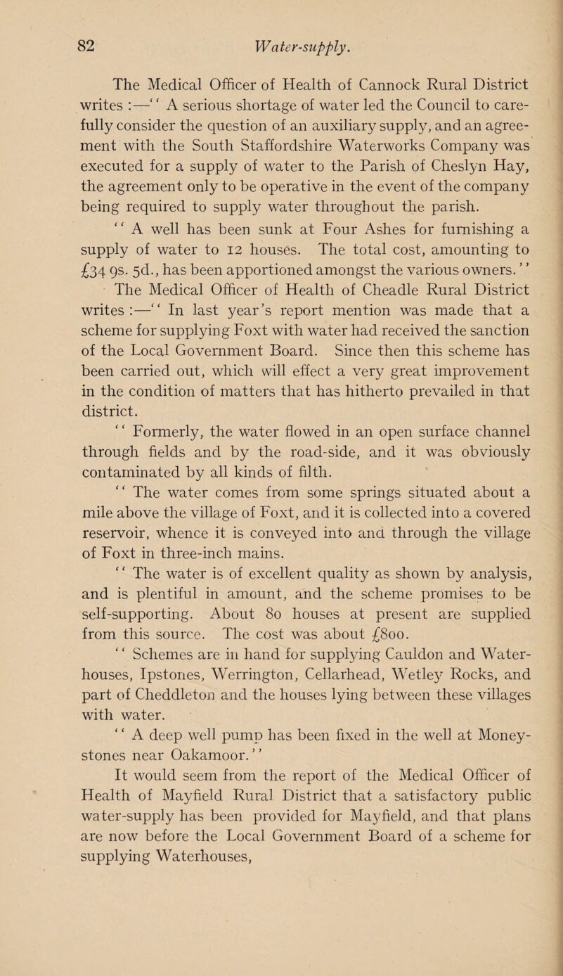 The Medical Officer of Health of Cannock Rural District writes :—‘ ‘ A serious shortage of water led the Council to care¬ fully consider the question of an auxiliary supply, and an agree¬ ment with the South Staffordshire Waterworks Company was executed for a supply of water to the Parish of Cheslyn Hay, the agreement only to be operative in the event of the company being required to supply water throughout the parish. A well has been sunk at Four iVshes for furnishing a supply of water to 12 houses. The total cost, amounting to £34 9S- 5d., has been apportioned amongst the various owners. The Medical Officer of Health of Cheadle Rural District writes;—'' In last year’s report mention was made that a scheme for supplying Foxt with water had received the sanction of the Local Government Board. Since then this scheme has been carried out, which will effect a very great improvement in the condition of matters that has hitherto prevailed in that district. Formerly, the water flowed in an open surface channel through fields and by the road-side, and it was obviously contaminated by all kinds of filth. The water comes from some springs situated about a mile above the village of Foxt, and it is collected into a covered reservoir, whence it is conveyed into and through the village of Foxt in three-inch mains. ‘ ‘ The water is of excellent quality as shown by analysis, and is plentiful in amount, and the scheme promises to be self-supporting. About 80 houses at present are supplied from this source. The cost was about £800. Schemes are in hand for supplying Cauldon and Water- houses, Ipstones, Werrington, Cellarhead, Wetley Rocks, and part of Cheddleton and the houses lying between these villages with water. A deep well pump has been fixed in the well at Money- stones near Oakamoor. It would seem from the report of the Medical Officer of Health of Mayfield Rural District that a satisfactory public water-supply has been provided for Mayfield, and that plans are now before the Local Government Board of a scheme for supplying Waterhouses,