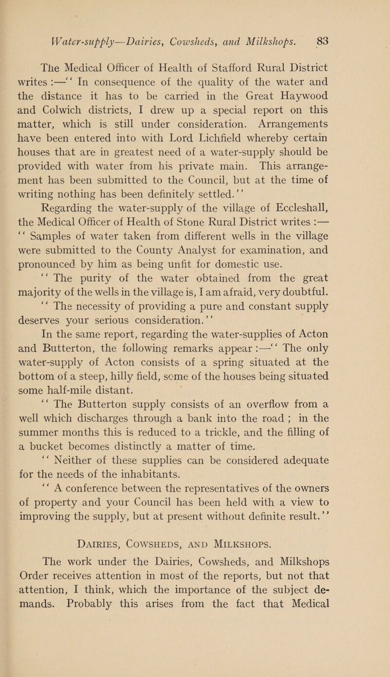 Tile Medical Officer of Health of Stafford Rural District writes :—'' In consequence of the quality of the water and the distance it has to be carried in the Great Haywood and Colwich districts, I drew up a special report on this matter, which is still under consideration. Arrangements have been entered into with Lord Lichfield whereby certain houses that are in greatest need of a water-supply should be provided with water from his private main. This arrange¬ ment has been submitted to the Council, but at the time of writing nothing has been definitely settled.’’ Regarding the water-supply of the village of Eccleshall, the Medical Officer of Health of Stone Rural District writes :— Samples of water taken from different wells in the village were submitted to the County Analyst for examination, and pronounced by him as being unfit for domestic use. The purity of the water obtained from the great majority of the wells in the village is, I am afraid, very doubtful. The necessity of providing a pure and constant supply deserves your serious consideration.” In the same report, regarding the water-supplies of Acton and Butterton, the following remarks appear:—The only water-supply of Acton consists of a spring situated at the bottom of a steep, hilly field, some of the houses being situated some half-mile distant. The Butterton supply consists of an overflow from a well which discharges through a bank into the road ; in the summer months this is reduced to a trickle, and the filling of a bucket becomes distinctly a matter of time. Neither of these supplies can be considered adequate for the needs of the inhabitants. A conference between the representatives of the owners of property and your Council has been held with a view to improving the supply, but at present without definite result. Dairies, Cowsheds, and Milkshops. The work under the Dairies, Cowsheds, and Milkshops Order receives attention in most of the reports, but not that attention, I think, which the importance of the subject de¬ mands. Probably this arises from the fact that Medical