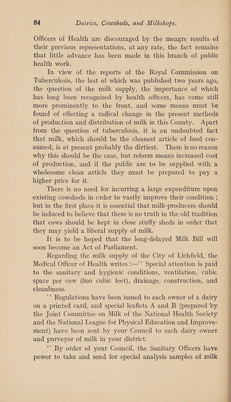 Officers of Health are discouraged by the meagre results of their previous representations, at any rate, the fact remains that little advance has been made in this branch of public health work. In view of the reports of the Royal Commission on Tuberculosis, the last of which was published two years ago, the question of the milk supply, the importance of which has long been recognised by health officers, has come still more prominently to the front, and some means must be found of effecting a radical change in the present methods of production and distribution of milk in this County. Apart from the question of tuberculosis, it is an undoubted fact that milk, which should be the cleanest article of food con¬ sumed, is at present probably the dirtiest. There is no reason why this should be the case, but reform means increased cost of production, and if the public are to be supplied with a wholesome clean article they must be prepared to pay a higher price for it. There is no need for incurring a large expenditure upon existing cowsheds in order to vastly improve their condition ; but in the first place it is essential that milk-producers should be induced to believe that there is no truth in the old tradition that cows should be kept in close stuffy sheds in order that they may yield a liberal supply of milk. It is to be hoped that the long-delayed Milk Bill will soon become an Act of Parliament. Regarding the milk supply of the City of Lichfield, the Medical Officer of Health writes ;—“ Special attention is paid to the sanitary and hygienic conditions, ventilation, cubic space per cow (800 cubic feet), drainage, construction, and cleanliness. Regulations have been issued to each owner of a dairy on a printed card, and special leaflets A and B (prepared by the Joint Committee on Milk of the National Health Society and the National League for Physical Education and Improve¬ ment) have been sent by your Council to each dairy owner and purveyor of milk in your district. By order of your Council, the Sanitary Officers have power to take and send for special analysis samples of milk