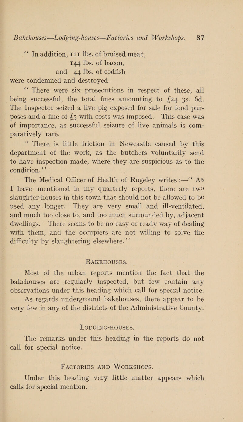 “ In addition, iii lbs. of bruised meat, 144 lbs. of bacon, and 44 lbs. of codfish were condemned and destroyed. There were six prosecutions in respect of these, all being successful, the total fines amounting to £24 3s. 6d. The Inspector seized a live pig exposed for sale for food pur¬ poses and a fine of £5 with costs was imposed. This case was of importance, as successful seizure of live animals is com¬ paratively rare. “ There is little friction in Newcastle caused by this department of the work, as the butchers voluntarily send to have inspection made, where they are suspicious as to the condition. The Medical Officer of Health of Rugeley writes :—'' As I have mentioned in my quarterly reports, there are two slaughter-houses in this town that should not be allowed to be used any longer. They are very small and ill-ventilated, and much too close to, and too mucU surrounded by, adjacent dwellings. There seems to be no easy or ready way of dealing with them, and the occupiers are not willing to solve the difiiculty by slaughtering elsewhere.’' Bakehouses. Most of the urban reports mention the fact that the bakehouses are regularly inspected, but few contain any observations under this heading which call for special notice. As regards underground bakehouses, there appear to be very few in any of the districts of the Administrative County. Lodging-houses. The remarks under this heading in the reports do not call for special notice. Factories and Workshops. Under this heading very little matter appears which calls for special mention.