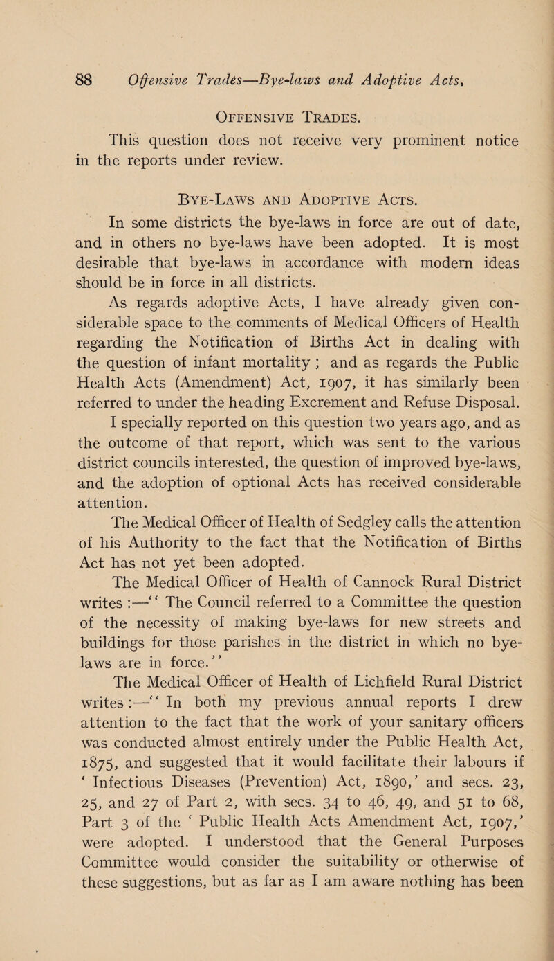 Offensive Trades. This question does not receive very prominent notice in the reports under review. Bye-Laws and Adoptive Acts. In some districts the bye-laws in force are out of date, and in others no bye-laws have been adopted. It is most desirable that bye-laws in accordance with modern ideas should be in force in all districts. As regards adoptive Acts, I have already given con¬ siderable space to the comments of Medical Officers of Health regarding the Notification of Births Act in dealing with the question of infant mortality ; and as regards the Public Health Acts (Amendment) Act, 1907, it has similarly been referred to under the heading Excrement and Refuse Disposal. I specially reported on this question two years ago, and as the outcome of that report, which was sent to the various district councils interested, the question of improved bye-laws, and the adoption of optional Acts has received considerable attention. The Medical Officer of Health of Sedgley calls the attention of his Authority to the fact that the Notification of Births Act has not yet been adopted. The Medical Officer of Health of Cannock Rural District writes :—“ The Council referred to a Committee the question of the necessity of making bye-laws for new streets and buildings for those parishes in the district in which no bye¬ laws are in force.” The Medical Officer of Health of Lichfield Rural District writes:—“In both my previous annual reports I drew attention to the fact that the work of your sanitary officers was conducted almost entirely under the Public Health Act, 1875, and suggested that it would facilitate their labours if ‘ Infectious Diseases (Prevention) Act, 1890,’ and secs. 23, 25, and 27 of Part 2, with secs. 34 to 46, 49, and 51 to 68, Part 3 of the ‘ Public Health Acts Amendment Act, 1907,’ were adopted. I understood that the General Purposes Committee would consider the suitability or otherwise of these suggestions, but as far as I am aware nothing has been
