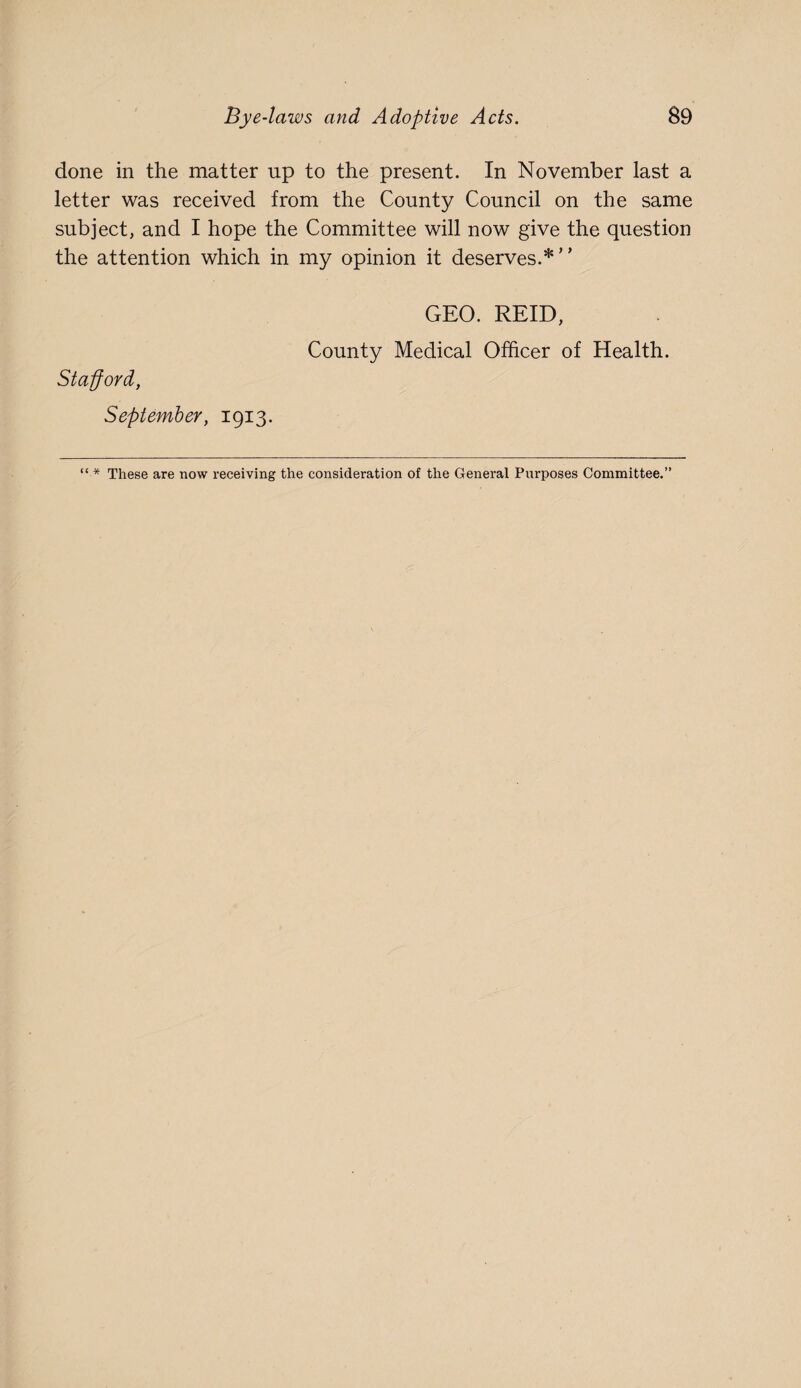 done in the matter up to the present. In November last a letter was received from the County Council on the same subject, and I hope the Committee will now give the question the attention which in my opinion it deserves.*” GEO. REID, County Medical Officer of Health. Stafford, September, 1913. “ * These are now receiving the consideration of the General Pnrposes Committee.”