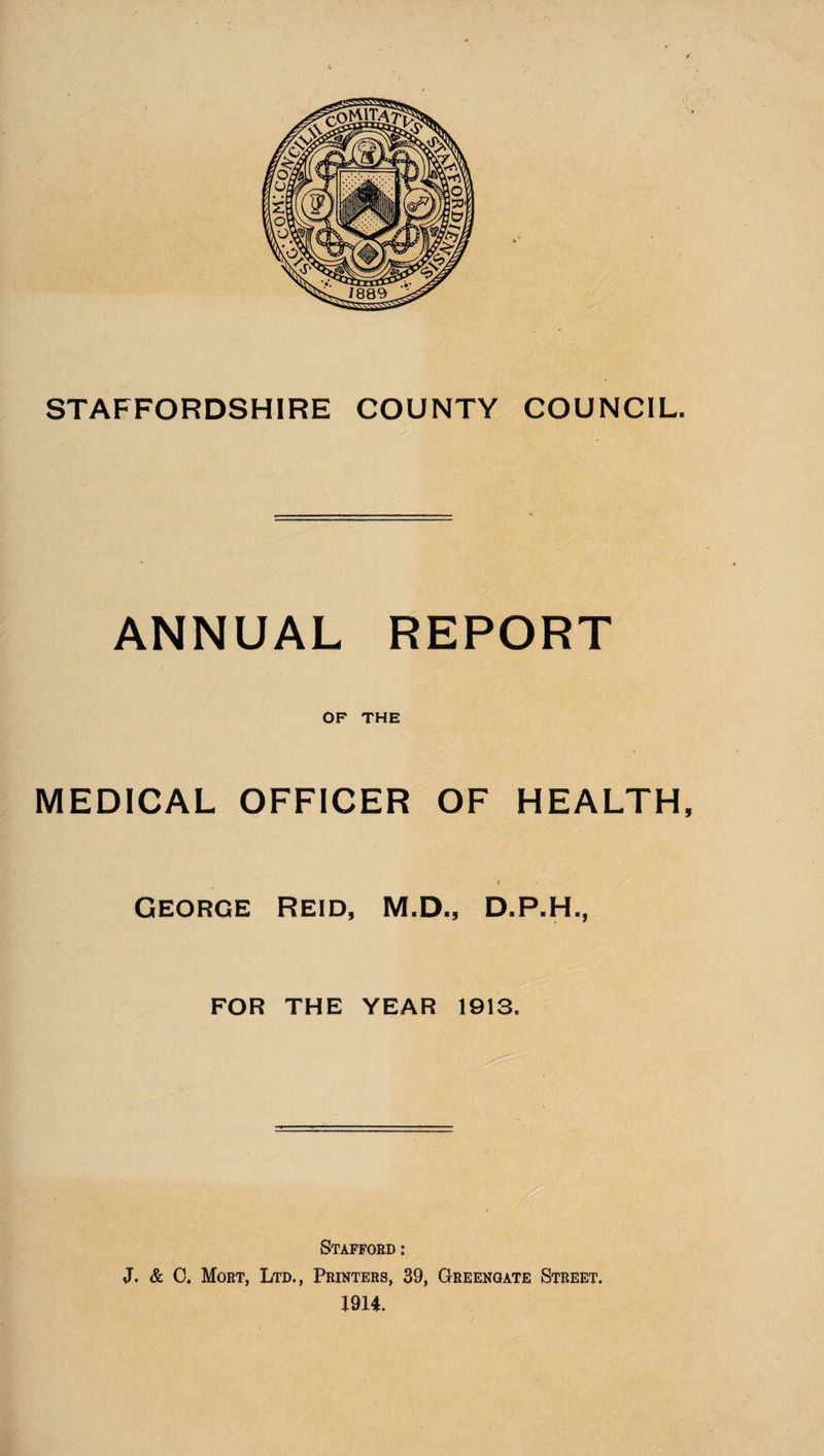 STAFFORDSHIRE COUNTY COUNCIL. ANNUAL REPORT OF THE MEDICAL OFFICER OF HEALTH, » George Reid, M.D., D.P.H., FOR THE YEAR 1913. Stafford : J. & C. Mort, Ltd., Printers, 39, Greengate Street. 1914.