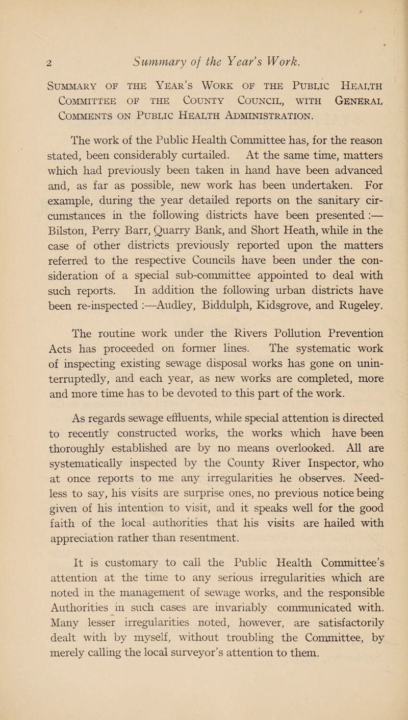 Summary of the Year’s Work of the Pubeic Heaeth Committee of the County Councie, with Generae Comments on Pubeic Heaeth Administration. The work of the Public Health Committee has, for the reason stated, been considerably curtailed. At the same time, matters which had previously been taken in hand have been advanced and, as far as possible, new work has been undertaken. For example, during the year detailed reports on the sanitary cir¬ cumstances in the following districts have been presented :— Bilston, Perry Barr, Quarry Bank, and Short Heath, while in the case of other districts previously reported upon the matters referred to the respective Councils have been under the con¬ sideration of a special sub-committee appointed to deal with such reports. In addition the following urban districts have been re-inspected :—^Audley, Biddulph, Kidsgrove, and Rugeley. The routine work under the Rivers Pollution Prevention Acts has proceeded on former lines. The systematic work of inspecting existing sewage disposal works has gone on unin¬ terruptedly, and each year, as new works are completed, more and more time has to be devoted to this part of the work. As regards sewage effluents, while special attention is directed to recently constructed works, the works which have been thoroughly established are by no means overlooked. All are systematically inspected by the County River Inspector, who at once reports to me any irregularities he observes. Need¬ less to say, his visits are surprise ones, no previous notice being given of his intention to visit, and it speaks well for the good faith of the local authorities that his visits are hailed with appreciation rather than resentment. It is customary to call the Public Health Committee’s attention at the time to any serious irregularities which are noted in the management of sewage works, and the responsible Authorities in such cases are invariably communicated with. Many lesser irregularities noted, however, are satisfactorily dealt with by myself, without troubling the Committee, by merely calling the local surveyor’s attention to them.