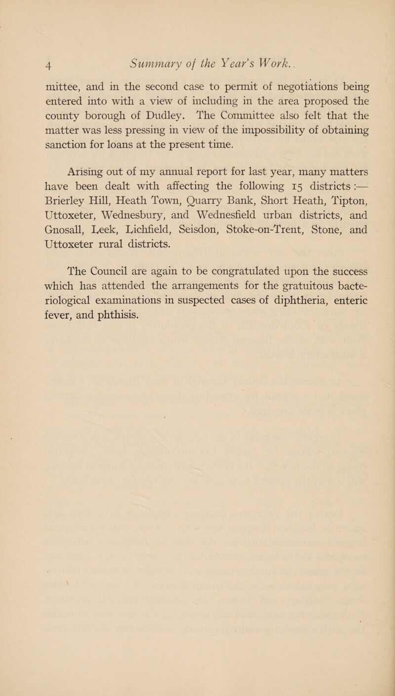 mittee, and in the second case to permit of negotiations being entered into with a view of including in the area proposed the county borough of Dudley. The Committee also felt that the matter was less pressing in view of the impossibility of obtaining sanction for loans at the present time. Arising out of my annual report for last year, many matters have been dealt with affecting the following 15 districts :— Brierley Hill, Heath Town, Quarry Bank, Short Heath, Tipton, Uttoxeter, Wednesbury, and Wednesfield urban districts, and Gnosall, Teek, Tichfield, Seisdon, Stoke-on-Trent, Stone, and Uttoxeter rural districts. The Council are again to be congratulated upon the success which has attended the arrangements for the gratuitous bacte¬ riological examinations in suspected cases of diphtheria, enteric fever, and phthisis.