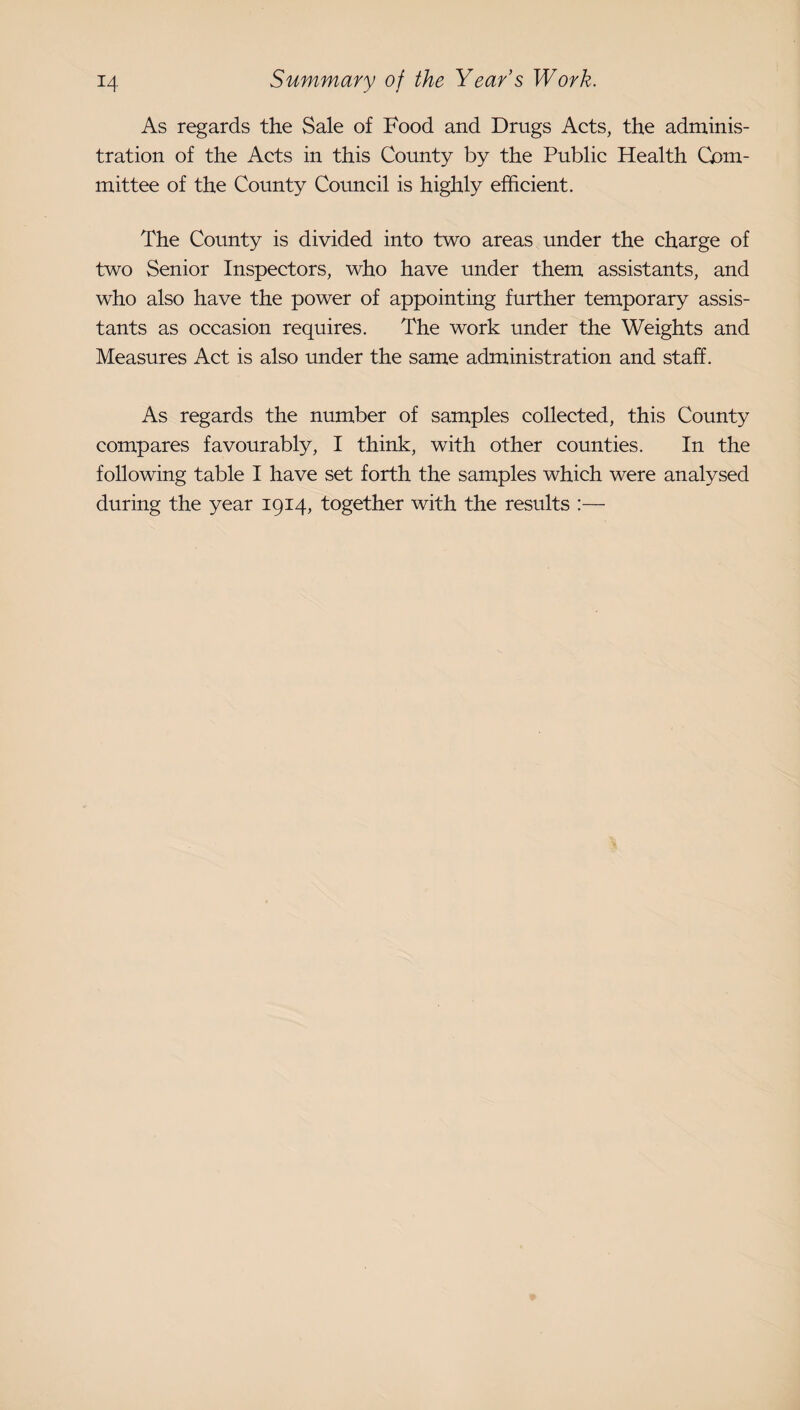 As regards the Sale of Food and Drugs Acts, the adminis¬ tration of the Acts in this County by the Public Health Com¬ mittee of the County Coimcil is highly efficient. The County is divided into two areas under the charge of two Senior Inspectors, who have under them assistants, and who also have the power of appointing further temporary assis¬ tants as occasion requires. The work under the Weights and Measures Act is also under the same administration and staff. As regards the number of samples collected, this County compares favourably, I think, with other counties. In the following table I have set forth the samples which were analysed during the year 1914, together with the results :—