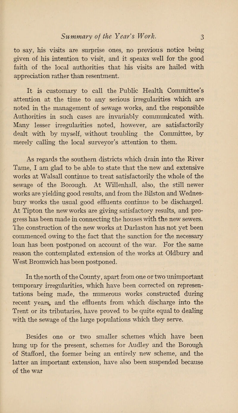 to say, his visits are surprise ones, no previous notice being given of his intention to visit, and it speaks well for the good faith of the local authorities that his visits are hailed with appreciation rather than resentment. It is customary to call the Public Health Committee's attention at the time to any serious irregularities which are noted in the management of sewage works, and the responsible Authorities in such cases are invariably communicated with. Many lesser irregularities noted, however, are satisfactorily dealt with by myself, without troubling the Committee, by merely calling the local surveyor's attention to them. As regards the southern districts which drain into the River Tame, I am glad to be able to state that the new and extensive works at Walsall continue to treat satisfactorily the whole of the sewage of the Borough. At Willenhall, also, the still newer works are yielding good results, and from the Bilston and Wednes- bury works the usual good effluents continue to be discharged. At Tipton the new works are giving satisfactory results, and pro¬ gress has been made in connecting the houses with the new sewers. The construction of the new works at Darlaston has not yet been commenced owing to the fact that the sanction for the necessary loan has been postponed on account of the war. For the same reason the contemplated extension of the works at Oldbury and West Bromwich has been postponed. In the north of the County, apart from one or two unimportant temporary irregularities, which have been corrected on represen¬ tations being made, the numerous works constructed during recent years, and the effluents from which discharge into the Trent or its tributaries, have proved to be quite equal to dealing with the sewage of the large populations which they serve. Besides one or two smaller schemes which have been hung up for the present, schemes for Audley and the Borough of Stafford, the former being an entirely new scheme, and the latter an important extension, have also been suspended because of the war