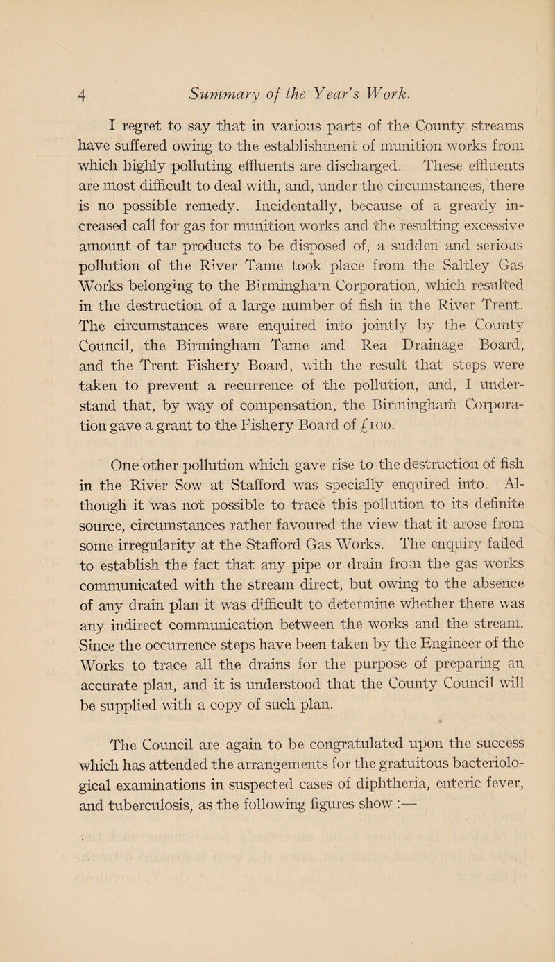 I regret to say that in various parts of the County streams have suffered owing to the establishment of munition works from which highly polluting effluents are discharged. These effluents are most difficult to deal with, and, under the circum.stances, there is no possible remedy. Incidentally, because of a greatly in¬ creased call for gas for munition works and the resulting excessive amount of tar products to be disposed of, a sudden and serious pollution of the River Tame took place from the Saltley Gas Works belonging to the Birmingham Corporation, which resulted in the destruction of a large number of fish in the River Trent. The circumstances were enquired into jointly by the County Council, the Birmingham Tame and Rea Drainage Board, and the Trent Fishery Board, with the result that steps were taken to prevent a recurrence of the pollution, and, I under¬ stand that, by way of compensation, the Binningham Corpora¬ tion gave a grant to the Fishery Board of £ioo. One other pollution which gave rise to the destruction of fish in the River Sow at Stafford was specially enquired into. Al¬ though it was not possible to trace this pollution to its definite source, circumstances rather favoured the view that it arose from some irregularity at the Stafford Gas Works. The enquiry failed to establish the fact that any pipe or drain from the gas works communicated with the stream direct, but owing to the absence of any drain plan it was d-J.fflcult to determine whether there was any indirect communication between the works and the stream. Since the occurrence steps have been taken by the Engineer of the Works to trace all the drains for the purpose of preparing an accurate plan, and it is tmderstood that the County Council will be supplied with a copy of such plan. The Council are again to be congratulated upon the success which has attended the arrangements for the gratuitous bacteriolo¬ gical examinations in suspected cases of diphtheria, enteric fever, and tuberculosis, as the following figures show ;—