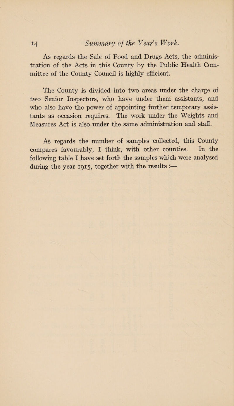 As regards the Sale of Food and Drugs Acts, the adminis¬ tration of the Acts in this County by the Public Health Com¬ mittee of the County Council is highly efficient. The County is divided into two areas under the charge of two Senior Inspectors, who have under them assistants, and who also have the power of appointing further temporary assis¬ tants as occasion requires. The work under the Weights and Measures Act is also under the same administration and staff. As regards the number of samples collected, this County compares favourably, I think, with other counties. In the following table I have set forth the samples which were analysed during the year 1915, together with the results :—