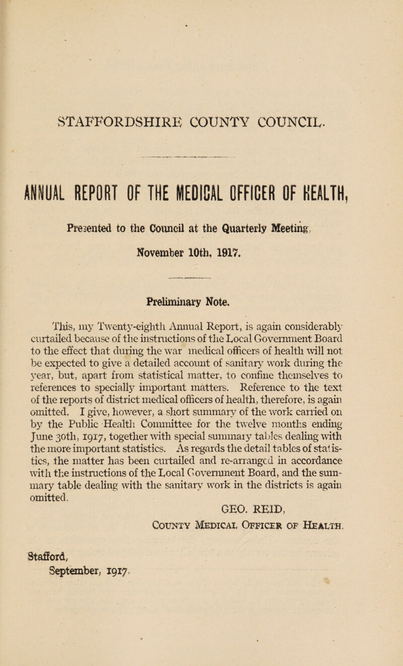 ANNUAL REPORT OF THE MEDICAL OFFICER OF HEALTH, Preiented to the Council at the Quarterly Meeting, Novemlier 10th, W17, Preliminai‘y Note. Tliis, 1U3 IVenty-eighth Annual Report, is again considerabl}' curtailed because of the iiivStructions of the Local Government Board to the effect that during the war medical officers of health will not be expected to give a detailed account of sanitar>’ work during the year, but, apart from statistical matter, to confine themselves to references to specially important matters. Reference to the text of the reports of district medical officers of health, therefore, is again omitted. I give, however, a short summary of the work earned on by the Public Healtli Committee for the twelve months ending June 30th, 1917, together with special summary tables dealing with the more important statistics. As regards the detail tables of stal is> tics, the matter has been curtailed and re-arranged in accordance with the instructions of the Local Covennnent Board, and the smn- mary table dealing with the sanitary w^ork in the districts is again omitted. GEO. REID, County Medicat Officer of Heauth. Stafford, September, 1917’