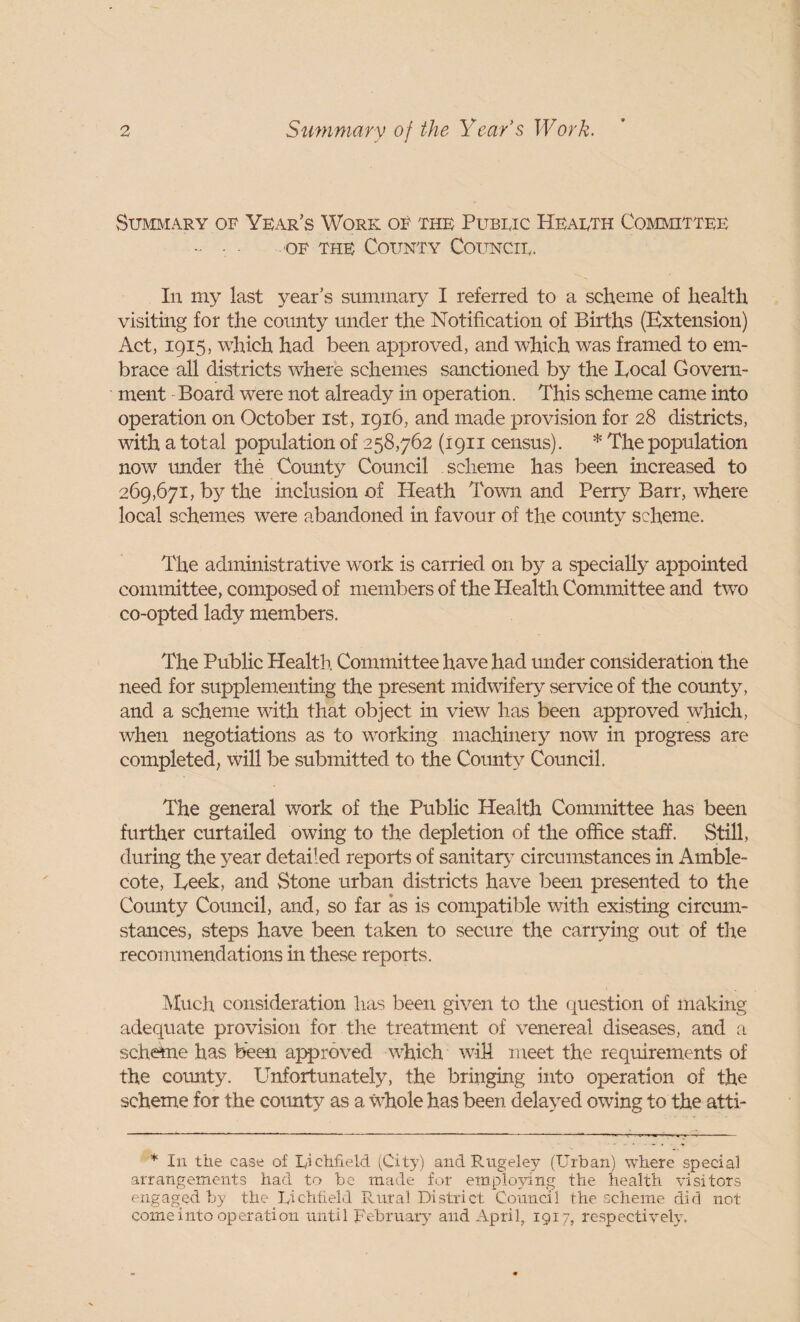 Summary of Year’s Work of the Pubeic Heaeth Committee OF THE County Councie. In my last year’s summar}^ I referred to a scheme of health visiting for the county under the Notification of Births (Extension) Act, 1915, which had been approved, and which was framed to em¬ brace all districts where schemes sanctioned by the Local Govern¬ ment Board were not already in operation. This scheme came into operation on October ist, 1916, and made provision for 28 districts, with a total population of 258,762 (1911 census). * The poiDulation now rmder the County Council scheme has been increased to 269,671, b}^ the inclusion of Heath Tovm and Perry Barr, where local schemes were abandoned in favour of the county scheme. The administrative work is carried on by a specially appointed committee, composed of members of the Health Committee and two co-opted lady members. The Public Health Committee have had mider consideration the need for supplementing the present midwifery service of the cormty, and a scheme with that object in view has been approved which, when negotiations as to working machinery now in progress are completed, will be submitted to the County Council. The general work of the Public Health Committee has been further curtailed owing to the depletion of the office staff. Still, during the year detailed reports of sanitarj’ circumstances in Amble- cote, Leek, and vStone urban districts have been presented to the County Coimcil, and, so far as is compatible with existing circmn- stances, steps have been taken to secure the carrying out of the recommendations in these reports. ]\Iuch consideration has been given to the (]^uestion of makiixg adequate provision for the treatment of venereal diseases, and a scheme has been approved which will meet the requirements of the cormty. Unfortunately, the bringing into operation of the scheme for the cormty as a whole has been dela^^ed owing to the atti- In the case of Lichfield (City) and Rugeley (Urban) where special arrangements had to be made for employing the health visitors engaged by the Lichfield Rural District Council the scheme did not come into operation until Rebruay and April, 1917, respectively.