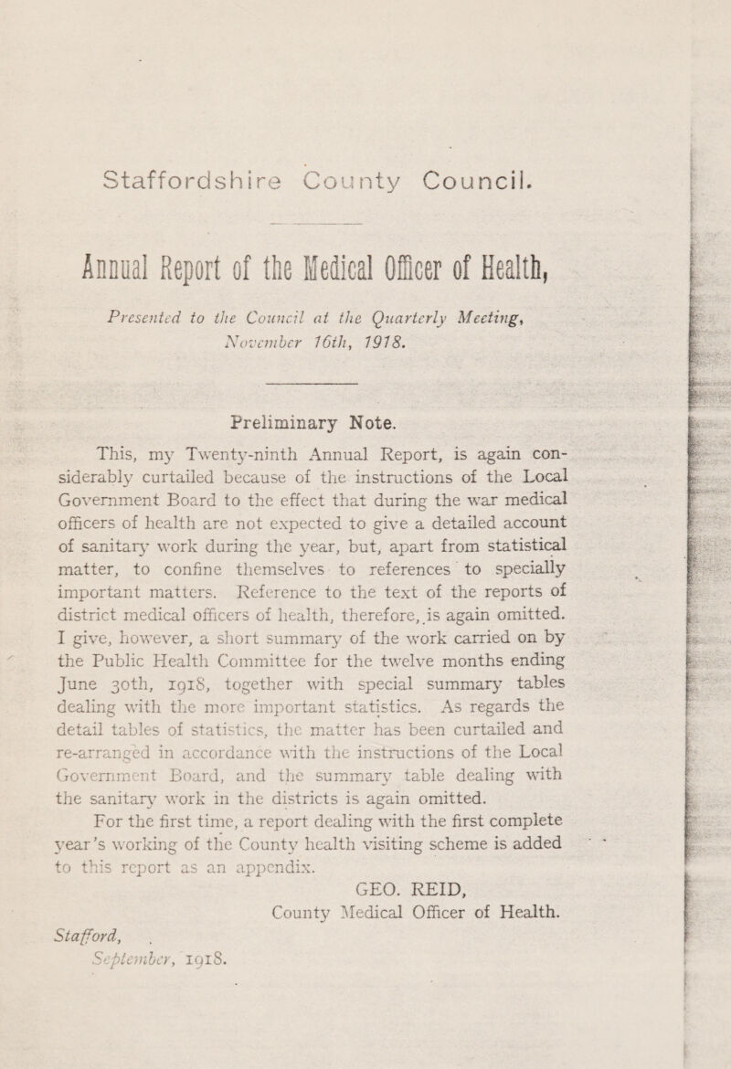 Annual Report of tlie Medical Officer of Health, Presented to the Council at the Quarterly Meeting, November 16th, 1918. Preliminary Note. This, my Twenty-ninth Annual Report, is again con¬ siderably curtailed because of the instructions of the Local Government Board to the effect that during the war medical officers of health are not expected to give a detailed account of sanitary work during the year, but, apart from statistical matter, to confine themselves to references to specially important matters. Reference to the text of the reports of district medical officers of health, therefore, is again omitted. I give, however, a short summary of the work carried on by the Public Health Committee for the twelve months ending June 30th, 1918, together with special summary tables dealing with the more important statistics. As regards the detail tables of statistics, the matter has been curtailed and re-arranged in accordance with the instructions of the Local Government Board, and the summary table dealing with the sanitary work in the districts is again omitted. For the first time, a report dealing with the first complete year's working of the County health visiting scheme is added to this report as an appendix. GEO. REID, County Medical Officer of Health. Stafford, September, 1918.