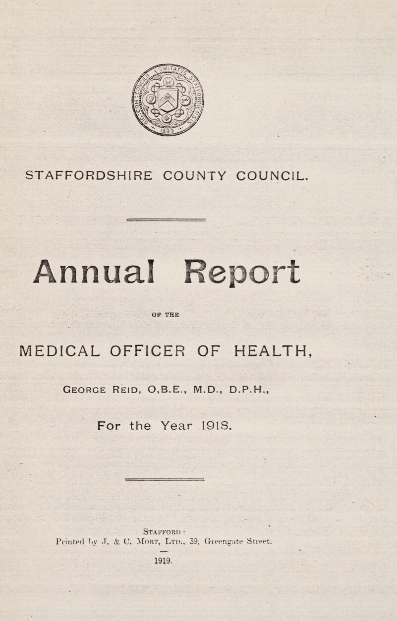 STAFFORDSHIRE COUNTY COUNCIL. Annual OP THE MEDICAL OFFICER OF HEALTH, George Reid, 0,B.E., M.D., D.P.H,, For the Year 1918. Staptord; Printed hy J. & C. Mort, Ltd., 39. Greengute Street. 1919.