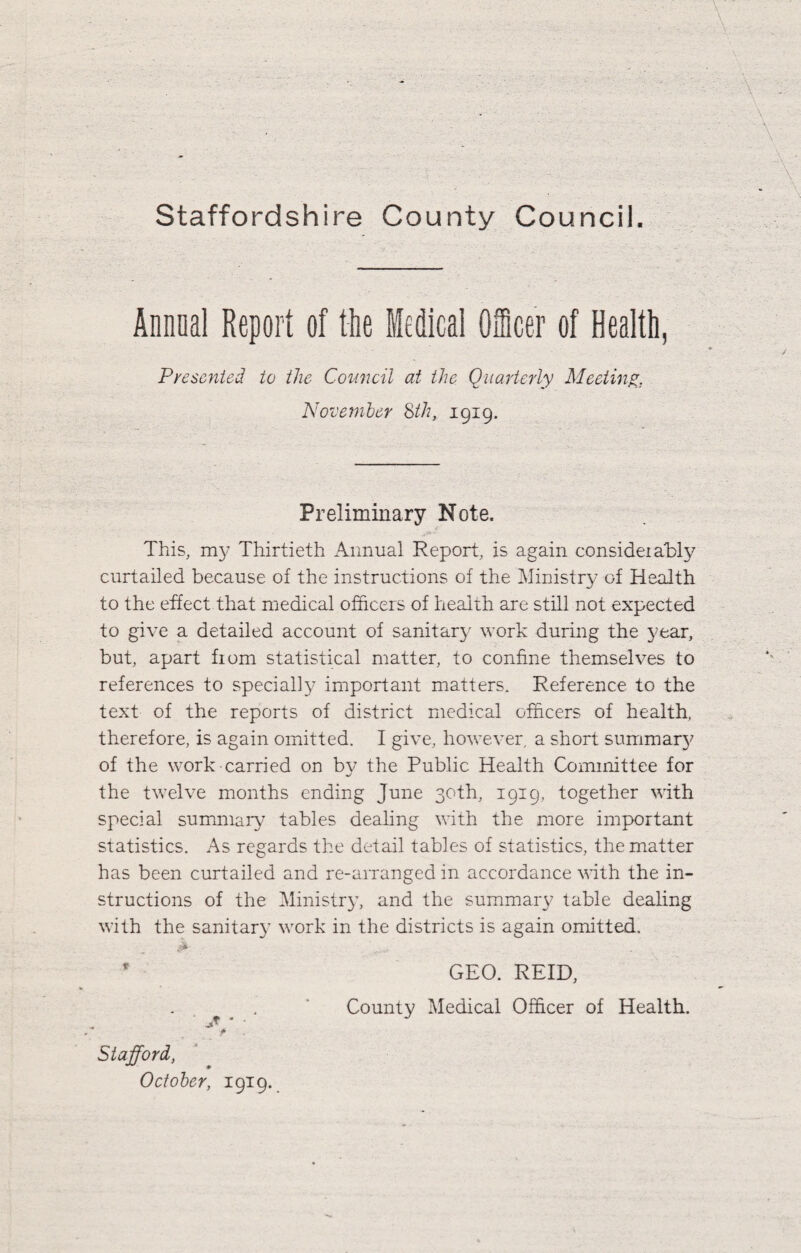 Annual Report of tlie Medical Officer of Health, Pyescnted to the Coimcil at the Quarterly Meeting, November %th, 1919. Preliminary Note. This, m3' Thirtieth Annual Report, is again consideiaH}^ curtailed because of the instructions of the Ministry of Health to the effect that medical officers of health are still not expected to give a detailed account of sanitar}- work during the year, but, apart fiom statistical matter, to confine themselves to references to specially important matters. Reference to the text of the reports of district medical officers of health, therefore, is again omitted. I give, however, a short summar}^ of the work carried on by the Public Health Committee for the twelve months ending June 30th, 1919, together with special summary tables dealing with the more important statistics. As regards the detail tables of statistics, the matter has been curtailed and re-arranged in accordance v'ith the in¬ structions of the Ministry, and the summary table dealing with the sanitary work in the districts is again omitted, ' GEO. REID, f> Stafford, October, 1919. County Medical Officer of Health.