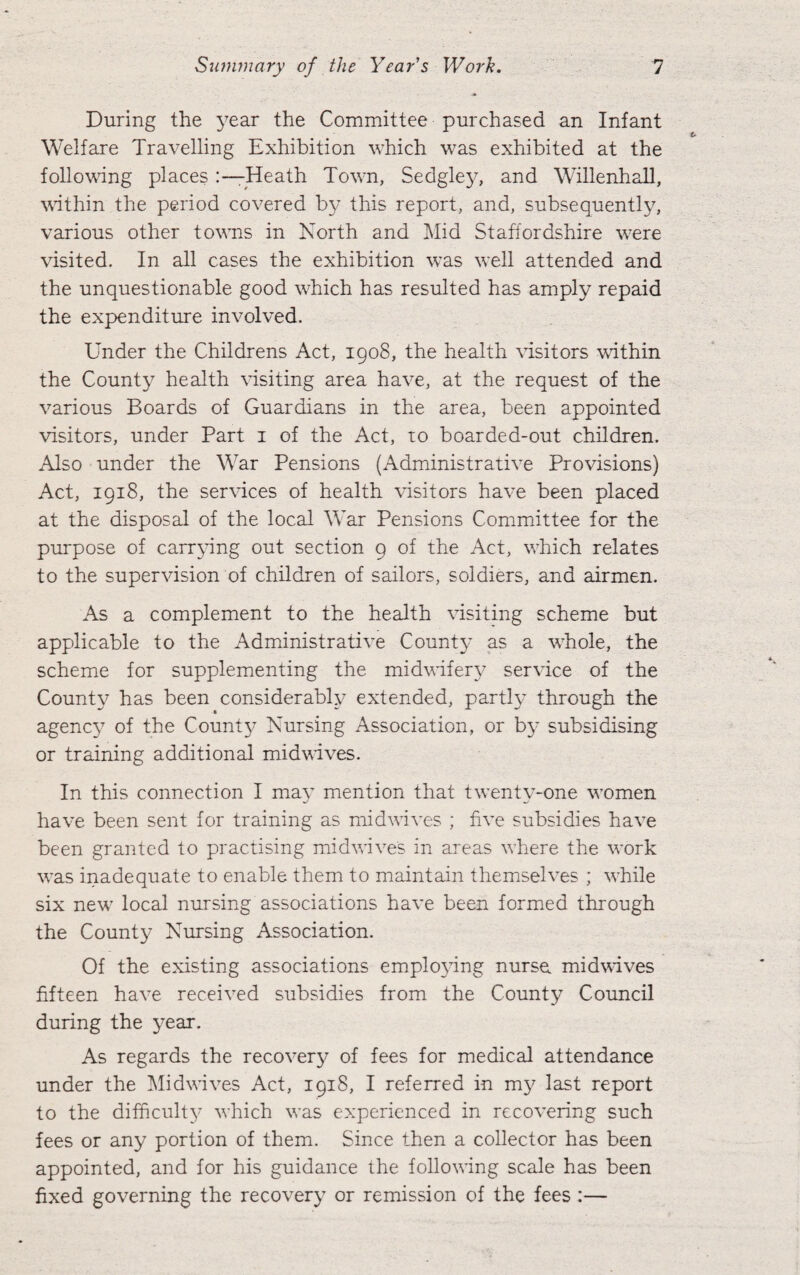 During the year the Committee purchased an Infant Welfare Travelling Exhibition which was exhibited at the following places Heath Town, Sedgley, and Willenhall, within the period covered by this report, and, subsequently, various other towns in North and Mid Staffordshire were visited. In all cases the exhibition was well attended and the unquestionable good which has resulted has amply repaid the expenditure involved. Under the Childrens Act, 1908, the health visitors within the County health visiting area have, at the request of the various Boards of Guardians in the area, been appointed visitors, under Part 1 of the Act, to boarded-out children. Also under the War Pensions (Administrative Provisions) Act, 1918, the services of health visitors have been placed at the disposal of the local War Pensions Committee for the purpose of carrying out section 9 of the Act, which relates to the supervision of children of sailors, soldiers, and airmen. As a complement to the health visiting scheme but applicable to the Administrative County as a whole, the scheme for supplementing the midwifery service of the County has been considerably extended, parti}' through the agency of the County Nursing Association, or by subsidising or training additional midwives. In this connection I may mention that twenty-one women have been sent for training as midwives ; five subsidies have been granted to practising mid wives in areas where the work was inadequate to enable them to maintain themselves ; while six new local nursing associations have been formed through the County Nursing Association. Of the existing associations employing nurse. midwives fifteen have received subsidies from the County Council during the year. As regards the recovery of fees for medical attendance under the Midwives Act, 1918, I referred in my last report to the difficulty which was experienced in recovering such fees or any portion of them. Since then a collector has been appointed, and for his guidance the following scale has been fixed governing the recovery or remission of the fees :—