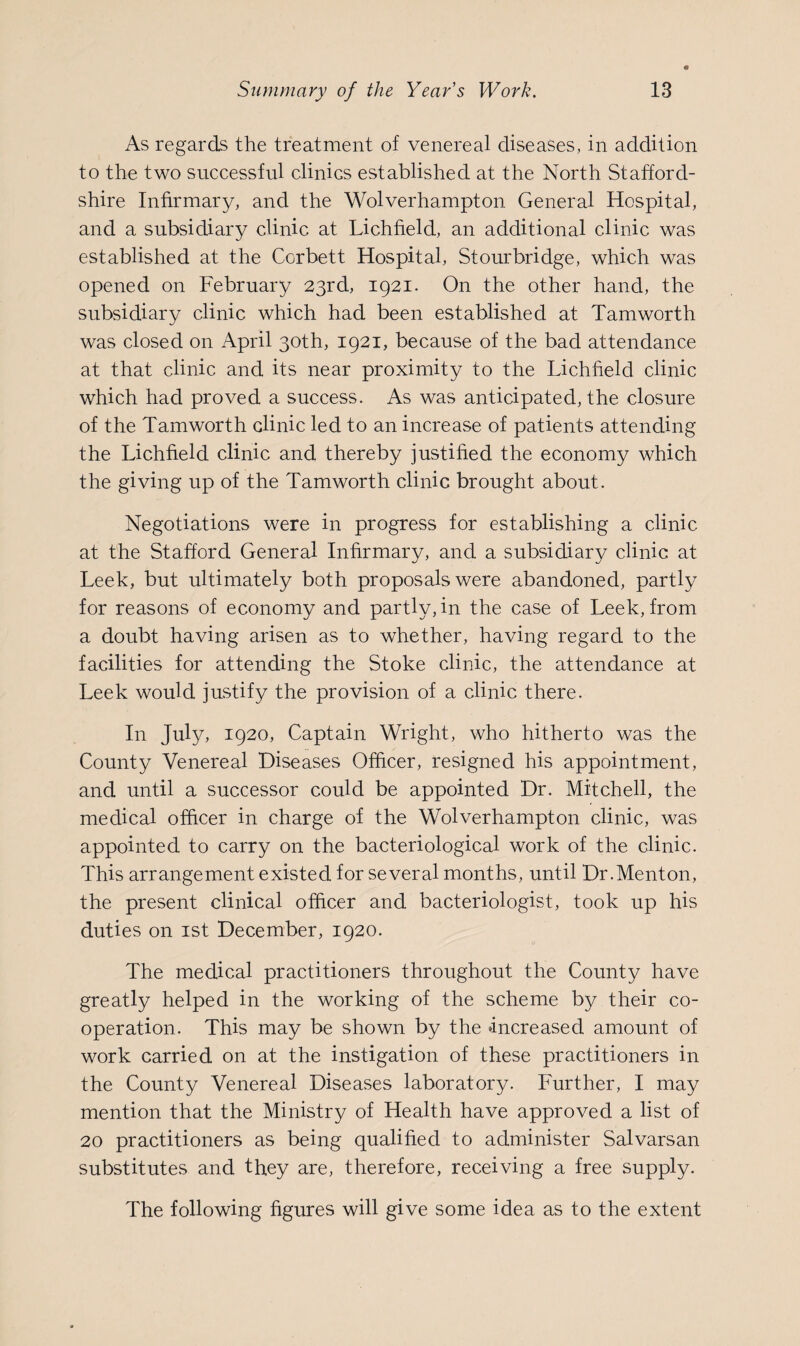 As regards the treatment of venereal diseases, in addition to the two successful clinics established at the North Stafford¬ shire Infirmary, and the Wolverhampton General Hospital, and a subsidiary clinic at Lichfield, an additional clinic was established at the Corbett Hospital, Stourbridge, which was opened on February 23rd, 1921. On the other hand, the subsidiary clinic which had been established at Tamworth was closed on April 30th, 1921, because of the bad attendance at that clinic and its near proximity to the Lichfield clinic which had proved a success. As was anticipated, the closure of the Tamworth clinic led to an increase of patients attending the Lichfield clinic and thereby justified the economy which the giving up of the Tamworth clinic brought about. Negotiations were in progress for establishing a clinic at the Stafford General Infirmary, and a subsidiary clinic at Leek, but ultimately both proposals were abandoned, partly for reasons of economy and partly, in the case of Leek, from a doubt having arisen as to whether, having regard to the facilities for attending the Stoke clinic, the attendance at Leek would justify the provision of a clinic there. In July, 1920, Captain Wright, who hitherto was the County Venereal Diseases Officer, resigned his appointment, and until a successor could be appointed Dr. Mitchell, the medical officer in charge of the Wolverhampton clinic, was appointed to carry on the bacteriological work of the clinic. This arrangement existed for several months, until Dr.Menton, the present clinical officer and bacteriologist, took up his duties on 1st December, 1920. The medical practitioners throughout the County have greatly helped in the working of the scheme by their co¬ operation. This may be shown by the increased amount of work carried on at the instigation of these practitioners in the County Venereal Diseases laboratory. Further, I may mention that the Ministry of Health have approved a list of 20 practitioners as being qualified to administer Salvarsan substitutes and they are, therefore, receiving a free supply. The following figures will give some idea as to the extent