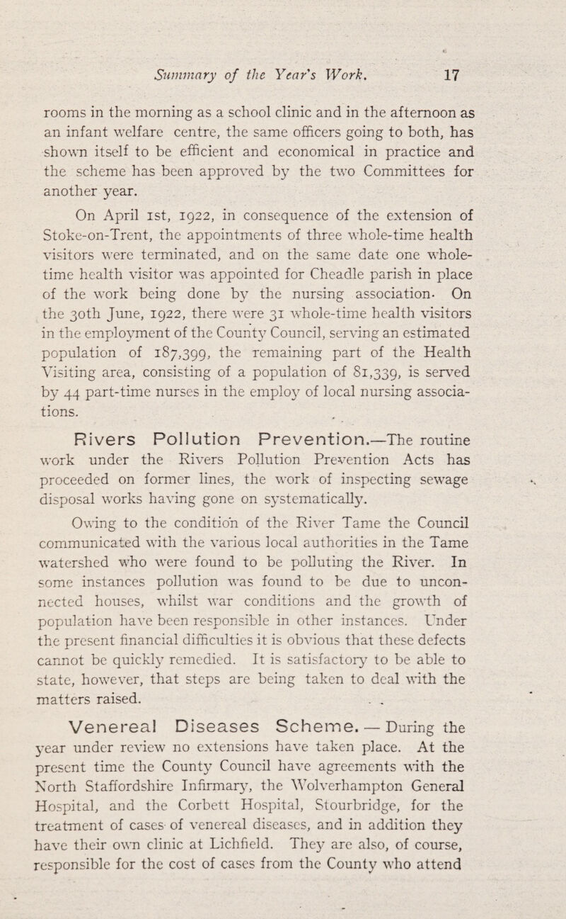 rooms in the morning as a school clinic and in the afternoon as an infant welfare centre, the same officers going to both, has shown itself to be efficient and economical in practice and the scheme has been approved by the two Committees for another year. On April ist, 1922, in consequence of the extension of Stoke-on-Trent, the appointments of three whole-time health visitors were terminated, and on the same date one whole¬ time health visitor was appointed for Cheadle parish in place of the work being done by the nursing association- On the 30th June, 1922, there were 31 whole-time health visitors in the employment of the Count}^ Council, serving an estimated population of 187,399, the remaining part of the Health Visiting area, consisting of a population of 81,339, is serv^ed by 44 part-time nurses in the employ of local nursing associa¬ tions. Rivers Pollution Prevention.—The routine work under the Rivers Pollution Prevention Acts has proceeded on former lines, the work of inspecting sewage disposal works having gone on systematically. Owing to the condition of the River Tame the Council communicated with the various local authorities in the Tame watershed who were found to be polluting the River. In some instances pollution was found to be due to uncon¬ nected houses, whilst war conditions and the growth of population have been responsible in other instances. Under the present financial difficulties it is obvious that these defects cannot be quickly remedied. It is satisfactory to be able to state, however, that steps are being taken to deal vith the matters raised. . . Venerea! Diseases Scheme. — During the year under review no extensions have taken place. At the present time the County Council have agreements with the North Staffordshire Infirmary, the Wolverhampton General Hospital, and the Corbett Hospital, Stourbridge, for the treatment of cases of venereal diseases, and in addition they have their own clinic at Lichfield. The}^ are also, of course, responsible for the cost of cases from the County who attend