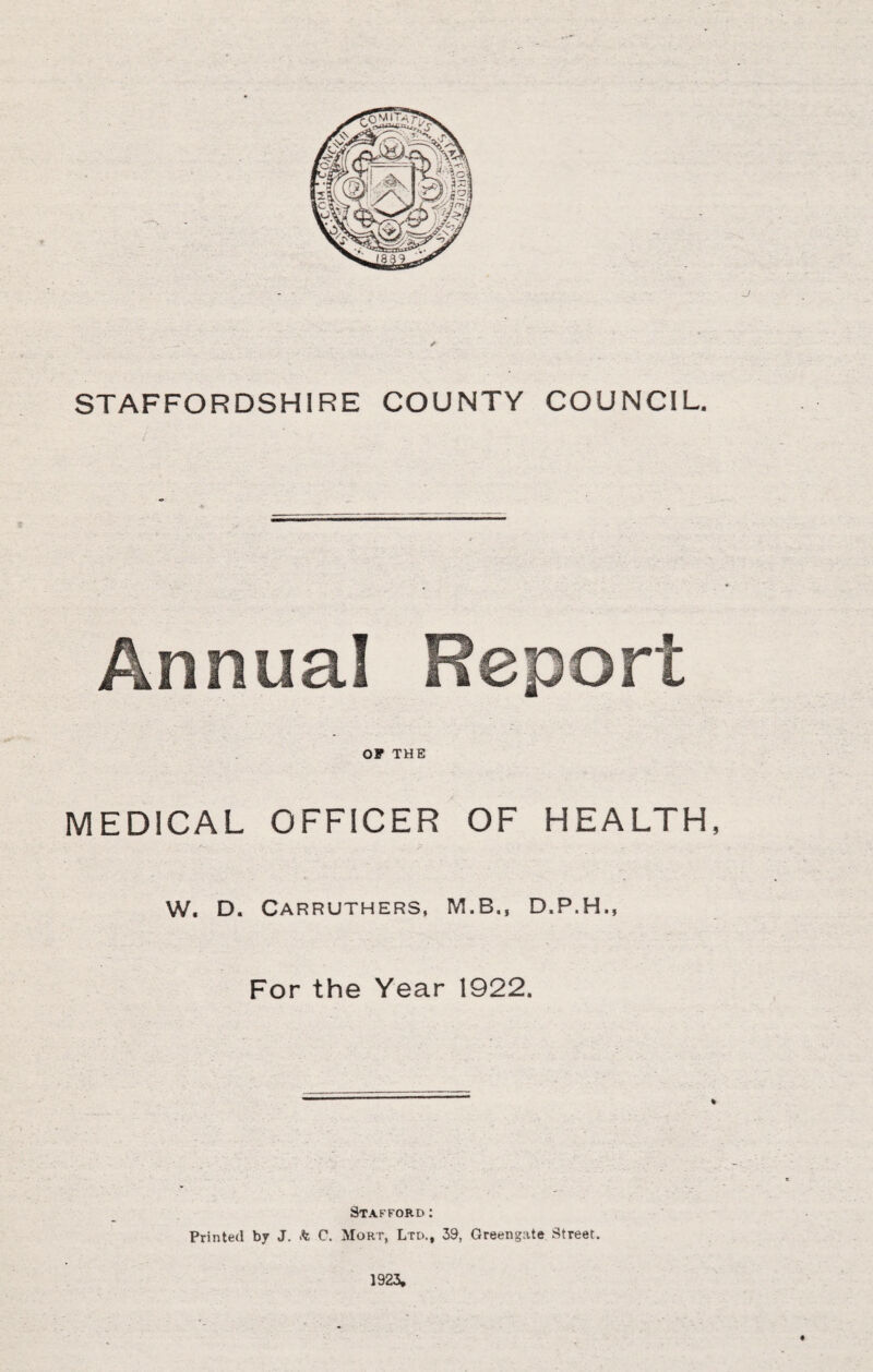 J STAFFORDSHIRE COUNTY COUNCIL. OP THE MEDICAL OFFICER OF HEALTH, W. D. Carruthers, M.B., D.P.H., For the Year 1922. % Stafford : Printed by J. k C. Mort, Ltd., 39, Greengate Street. 1923,