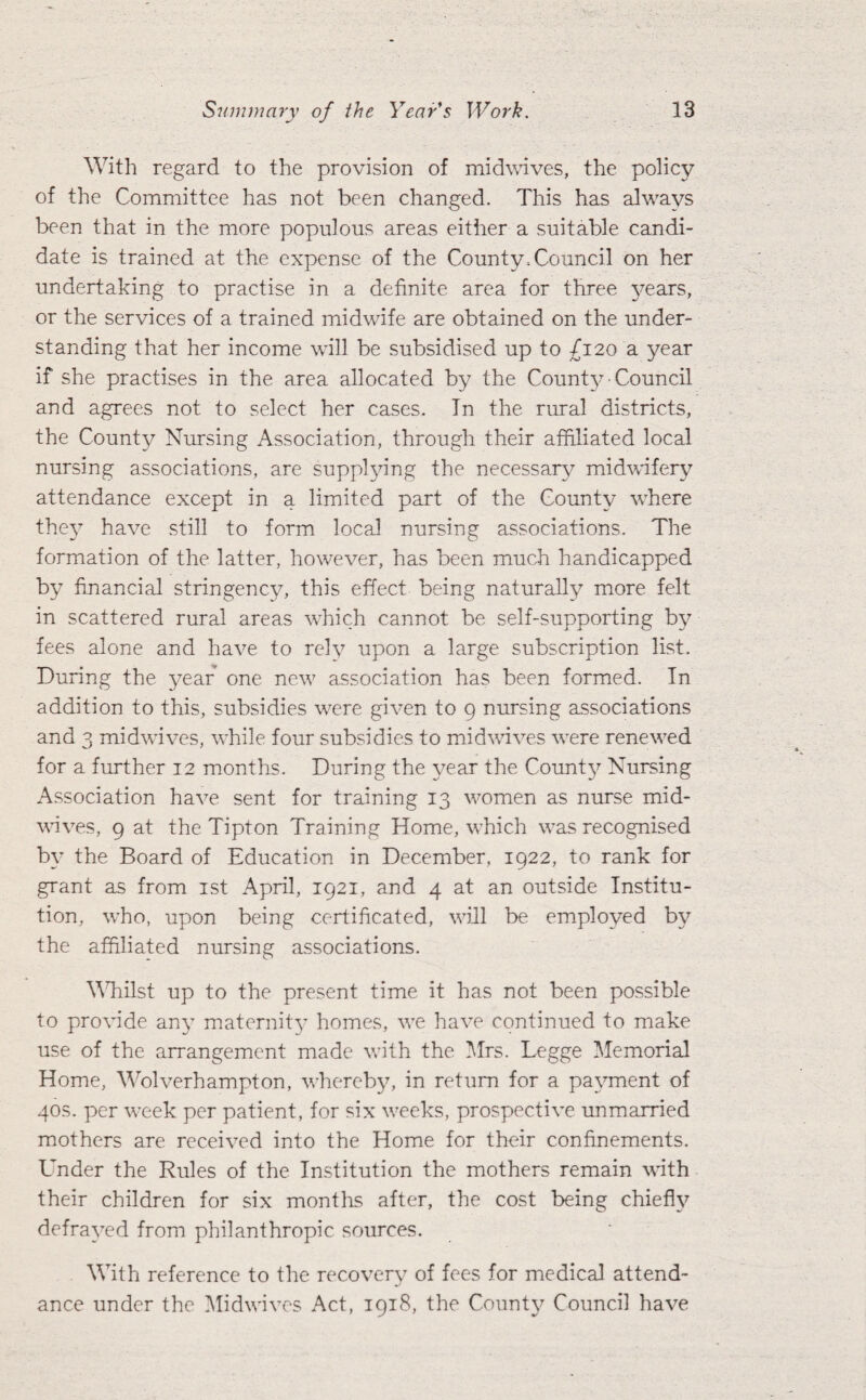 With regard to the provision of mid waves, the policy of the Committee has not been changed. This has always been that in the more populous areas either a suitable candi¬ date is trained at the expense of the County-Council on her undertaking to practise in a definite area for three years, or the services of a trained midwife are obtained on the under¬ standing that her income will be subsidised up to £120 a year if she practises in the area allocated by the County ■ Council and agrees not to select her cases. In the rural districts, the County Nursing Association, through their affiliated local nursing associations, are supplying the necessary midwifery attendance except in a limited part of the County where the}7 have still to form local nursing associations. The formation of the latter, however, has been much handicapped by financial stringency, this effect being naturally more felt in scattered rural areas which cannot be self-supporting by fees alone and have to rely upon a large subscription list. During the year one new7 association has been formed. In addition to this, subsidies were given to 9 nursing associations and 3 midwives, while four subsidies to mid wives were renewed for a further 12 months. During the year the Couffiy Nursing Association have sent for training 13 women as nurse mid¬ waves, 9 at the Tipton Training Home, which wTas recognised by the Board of Education in December, 1922, to rank for grant as from 1st April, 1921, and 4 at an outside Institu¬ tion, who, upon being certificated, will be employed by the affiliated nursing associations. Whilst up to the present time it has not been possible to provide any maternity homes, wre have continued to make use of the arrangement made with the Mrs. Legge Memorial Home, Wolverhampton, whereby, in return for a payment of 40s. per wreek per patient, for six wreeks, prospective unmarried mothers are received into the Home for their confinements. Under the Rules of the Institution the mothers remain with their children for six months after, the cost being chiefly defrayed from philanthropic sources. With reference to the recovery of fees for medical attend¬ ance under the Midwives Act, 1918, the County Council have