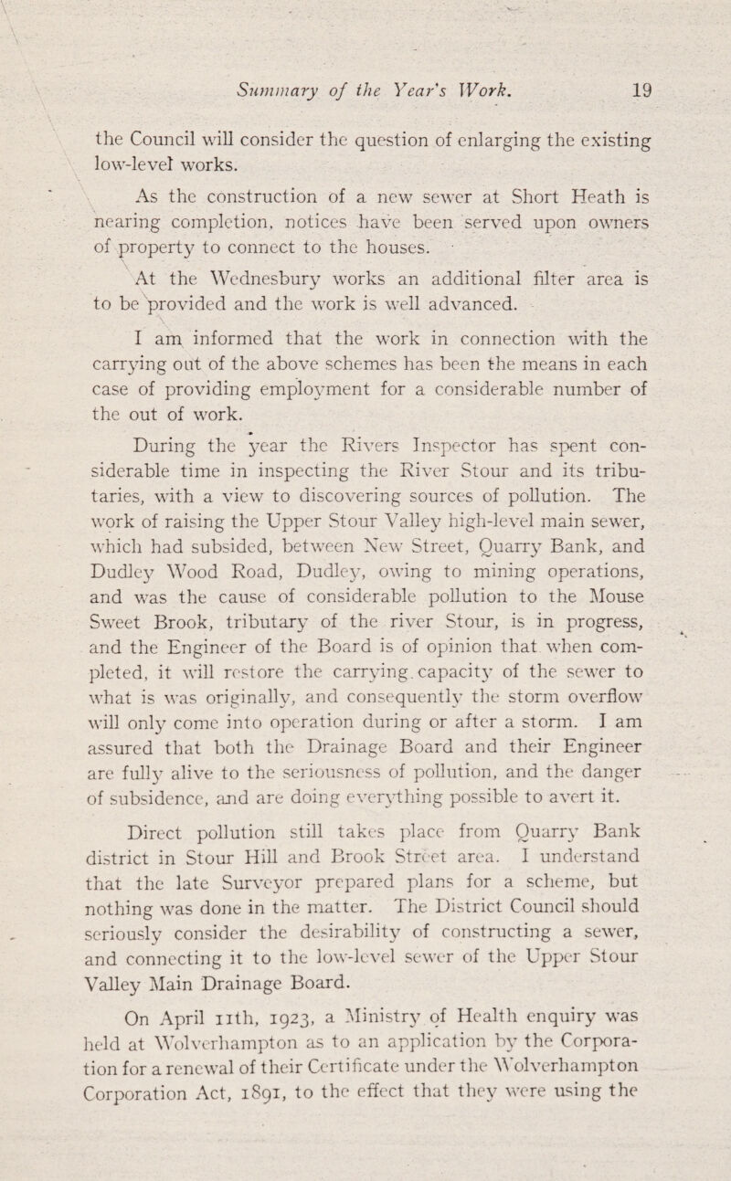 the Council will consider the question of enlarging the existing low-level works. As the construction of a new sewer at Short Heath is nearing completion, notices have been served upon owners of property to connect to the houses. At the Wednesbury works an additional filter area is to be provided and the work is well advanced. I am informed that the work in connection with the carrying out of the above schemes has been the means in each case of providing employment for a considerable number of the out of work. During the year the Rivers Inspector has spent con¬ siderable time in inspecting the River Stour and its tribu¬ taries, with a view to discovering sources of pollution. The work of raising the Upper Stour Valley high-level main sewer, which had subsided, between New Street, Quarry Bank, and Dudley Wood Road, Dudley, owing to mining operations, and was the cause of considerable pollution to the Mouse Sweet Brook, tributary of the river Stour, is in progress, and the Engineer of the Board is of opinion that when com¬ pleted, it will restore the carrying, capacity of the sewer to what is was originally, and consequently the storm overflow will only come into operation during or after a storm. I am assured that both the Drainage Board and their Engineer are fully alive to the seriousness of pollution, and the danger of subsidence, and are doing everything possible to avert it. Direct pollution still takes place from Quarry Bank district in Stour Hill and Brook Street area. 1 understand that the late Surveyor prepared plans for a scheme, but nothing was done in the matter. The District Council should seriously consider the desirability of constructing a sewer, and connecting it to the low-level sewer of the Upper Stour Valley Main Drainage Board. On April nth, 1923, a Ministry of Health enquiry was held at Wolverhampton as to an application by the Corpora¬ tion for a renewal of their Certificate under the Wolverhampton Corporation Act, 1S91, to the effect that they were using the