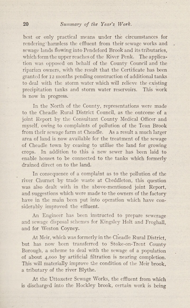 best or only practical moans under the circumstances for rendering harmless the effluent from their sewage works and sewage lands flowing into Pendeford Brook and its tributaries, which form the upper reaches of the River Penk. The applica¬ tion was opposed on behalf of the County Council and the riparian owners, with the result that the Certificate has been granted for 12 months pending construction of additional tanks to deal with the storm water which will relieve the existing precipitation tanks and storm water reservoirs. This work is now in progress. In the North of the County, representations were made to the Cheadle Rural District Council, as the outcome of a joint Report by the Consultant County Medical Officer and myself, owing to complaints of pollution of the Tean Brook from their sewage farm at Cheadle. As a result a much larger area of land is now available for the treatment of the sewage of Cheadle town by ceasing to utilise the land for growing crops. In addition to this a new sewer has been laid to enable houses to be connected to the tanks which formerly drained direct on to the land. In consequence of a complaint as to the pollution of the river Churnet by trade waste at Cheddleton, this question was also dealt with in the above-mentioned joint Report, and suggestions which were made to the owners of the factory have in the main been put into operation which have con¬ siderably improved the effluent. An Engineer has been instructed to prepare sewerage and sewage disposal schemes for Kingsley Holt and Froghall, and for Weston Coyney. At Meir, which was formerly in the Cheadle Rural District, but has now been transferred to Stoke-on-Trent County Borough, a scheme to deal with the sewage of a population of about 4,000 by artificial filtration is nearing completion. This will materially improve the condition of the Meir brook, a tributary of the river Blythe. At the Uttoxeter Sewage Works, the effluent from which is discharged into the Hockley brook, certain work is being