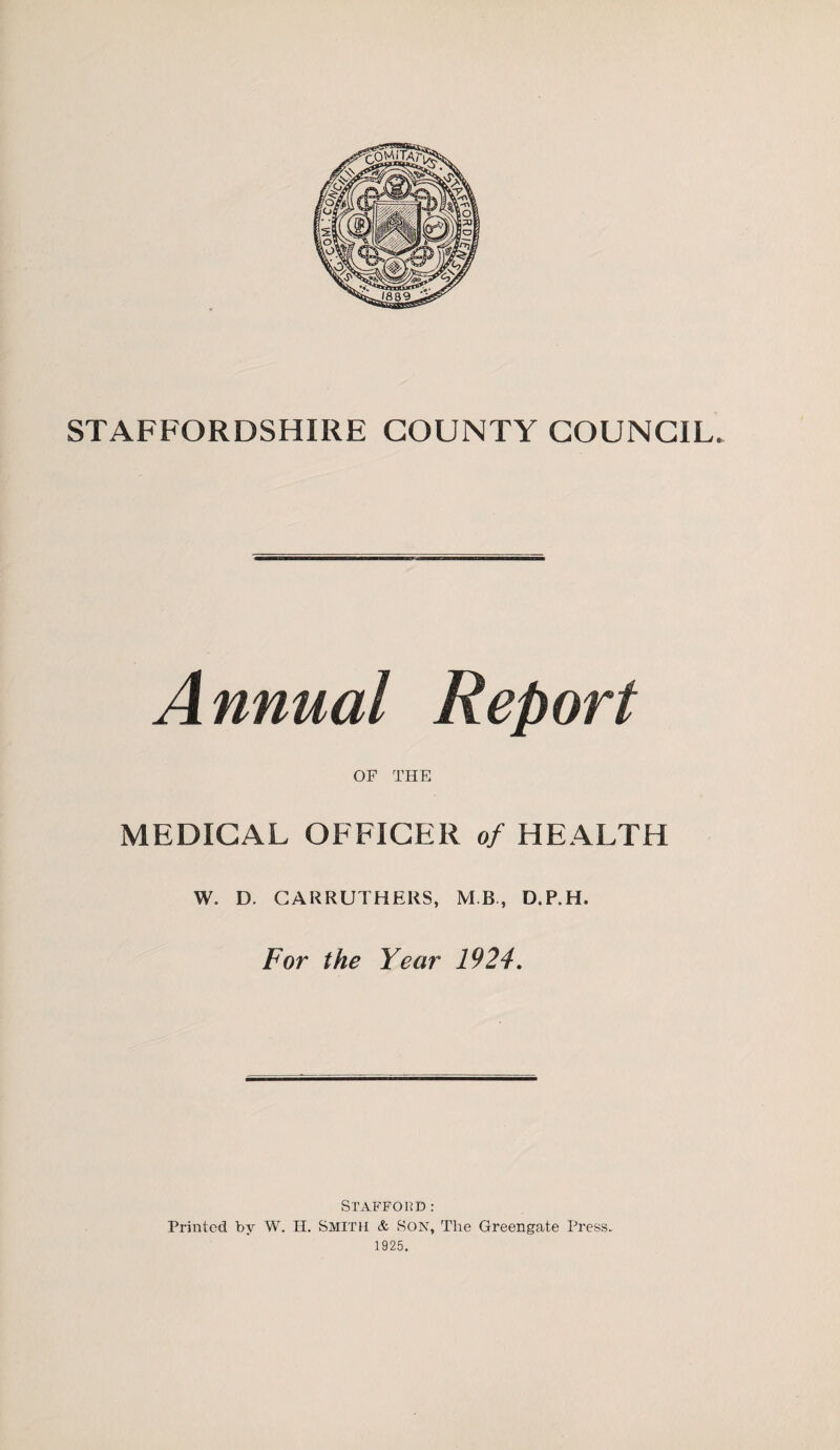 STAFFORDSHIRE COUNTY COUNCIL. Annual Report OF THE MEDICAL OFFICER of HEALTH W. D. CARRUTHERS, MB, D.P.H. For the Year 1924. Stafford: Printed by W. H. SMITH & Son, The Greengat.e Press. 1925.