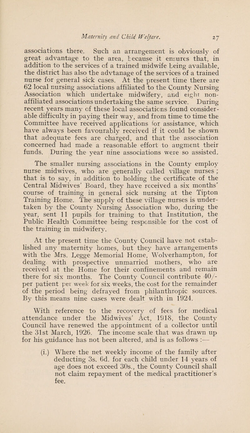 associations there. Such an arrangement is obviously of great advantage to the area, because it ensures that, in addition to the services of a trained midwife being available, the district has also the advtanage of the services of a trained nurse for general sick cases. At the present time there are 62 local nursing associations affiliated to the County Nursing Association which undertake midwifery, and eight non- affiliated associations undertaking the same service. During recent years many of these local associations found consider¬ able difficulty in paying their way, and from time to time the Committee have received applications for assistance, which have always been favourably received if it could be shown that adequate fees are charged, and that the association concerned had made a reasonable effort to augment their funds. During the year nine associations were so assisted. The smaller nursing associations in the County employ nurse midwives, who are generally called village nurses ; that is to say, in addition to holding the certificate of the Central Midwives' Board, they have received a six months' course of training in general sick nursing at the Tipton Training Home. The supply of these village nurses is under¬ taken by the County Nursing Association who, during the year, sent 11 pupils for training to that Institution, the Public Health Committee being responsible for the cost of the training in midwifery. At the present time the County Council have not estab¬ lished any maternity homes, but they have arrangements with the Mrs. Tegge Memorial Home, Wolverhampton, for dealing with prospective unmarried mothers, who are received at the Home for their confinements and remain there for six months. The County Council contribute 40/- per patient per week for six weeks, the cost for the remainder of the period being defrayed from philanthropic sources. By this means nine cases were dealt with in 1924. With reference to the recovery of fees for medical attendance under the Midwives' Act, 1918, the County Council have renewed the appointment of a collector until the 31st March, 1926. The income scale that was drawn up for his guidance has not been altered, and is as follows — (i.) Where the net weekly income of the family after deducting 3s. 6d. for each child under 14 years of age does not exceed 30s., the County Council shall not claim repayment of the medical practitioner’s fee.