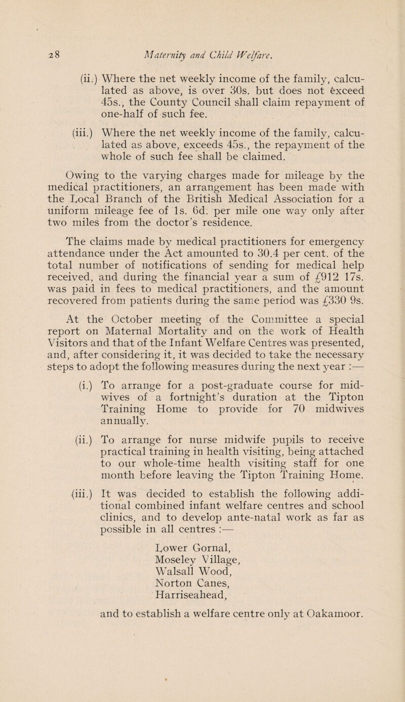 (ii.) Where the net weekly income of the family, calcu¬ lated as above, is over 30s. but does not Exceed 45s., the County Council shall claim repayment of one-half of such fee. (iii.) Where the net weekly income of the family, calcu¬ lated as above, exceeds 45s., the repayment of the whole of such fee shall be claimed. Owing to the varying charges made for mileage by the medical practitioners, an arrangement has been made with the Local Branch of the British Medical Association for a uniform mileage fee of Is. 6d. per mile one way only after two miles from the doctor's residence. The claims made by medical practitioners for emergency attendance under the Act amounted to 30.4 per cent, of the total number of notifications of sending for medical help received, and during the financial year a sum of £912 17s. was paid in fees to medical practitioners, and the amount recovered from patients during the same period was £330 9s. At the October meeting of the Committee a special report on Maternal Mortality and on the work of Health Visitors and that of the Infant Welfare Centres was presented, and, after considering it, it was decided to take the necessary steps to adopt the following measures during the next year :— (i.) To arrange for a post-graduate course for mid¬ wives of a fortnight's duration at the Tipton Training Home to provide for 70 midwives annually. (ii.) To arrange for nurse midwife pupils to receive practical training in health visiting, being attached to our whole-time health visiting staff for one month before leaving the Tipton Training Home. (iii.) It was decided to establish the following addi¬ tional combined infant welfare centres and school clinics, and to develop ante-natal work as far as possible in all centres :— Lower Gornal, Moseley Village, Walsall Wood, Norton Canes, Harriseahead, and to establish a welfare centre only at Oakamoor.