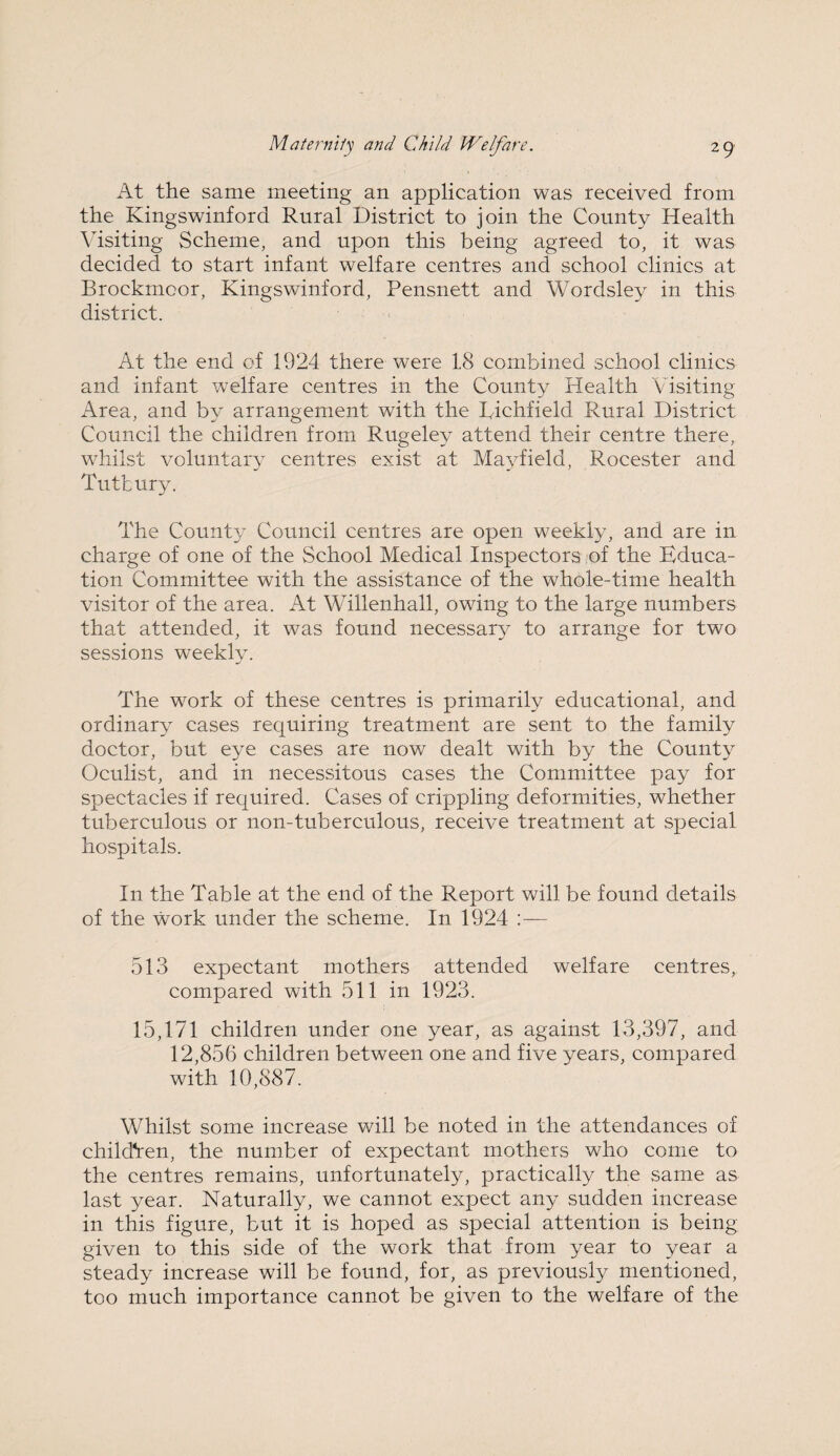 At the same meeting an application was received from the Kingswinford Rural District to join the County Health Visiting Scheme, and upon this being agreed to, it was decided to start infant welfare centres and school clinics at Brockmcor, Kingswinford, Pensnett and Wordsley in this district. At the end of 1924 there were 18 combined school clinics and infant welfare centres in the County Health Visiting Area, and by arrangement with the Lichfield Rural District Council the children from Rugeley attend their centre there, whilst voluntary centres exist at Mayfield, Rocester and Tutbury. The County Council centres are open weekly, and are in charge of one of the School Medical Inspectors of the Educa¬ tion Committee with the assistance of the whole-time health visitor of the area. At Willenhall, owing to the large numbers that attended, it was found necessary to arrange for two sessions weekly. The work of these centres is primarily educational, and ordinary cases requiring treatment are sent to the family doctor, but eye cases are now dealt with by the County Oculist, and in necessitous cases the Committee pay for spectacles if required. Cases of crippling deformities, whether tuberculous or non-tuberculous, receive treatment at special hospitals. In the Table at the end of the Report will be found details of the work under the scheme. In 1924 :— 513 expectant mothers attended welfare centres, compared with 511 in 1923. 15,171 children under one year, as against 13,397, and 12,856 children between one and five years, compared with 10,887. Whilst some increase will be noted in the attendances of children, the number of expectant mothers who come to the centres remains, unfortunately, practically the same as last year. Naturally, we cannot expect any sudden increase in this figure, but it is hoped as special attention is being given to this side of the work that from year to year a steady increase will be found, for, as previously mentioned, too much importance cannot be given to the welfare of the