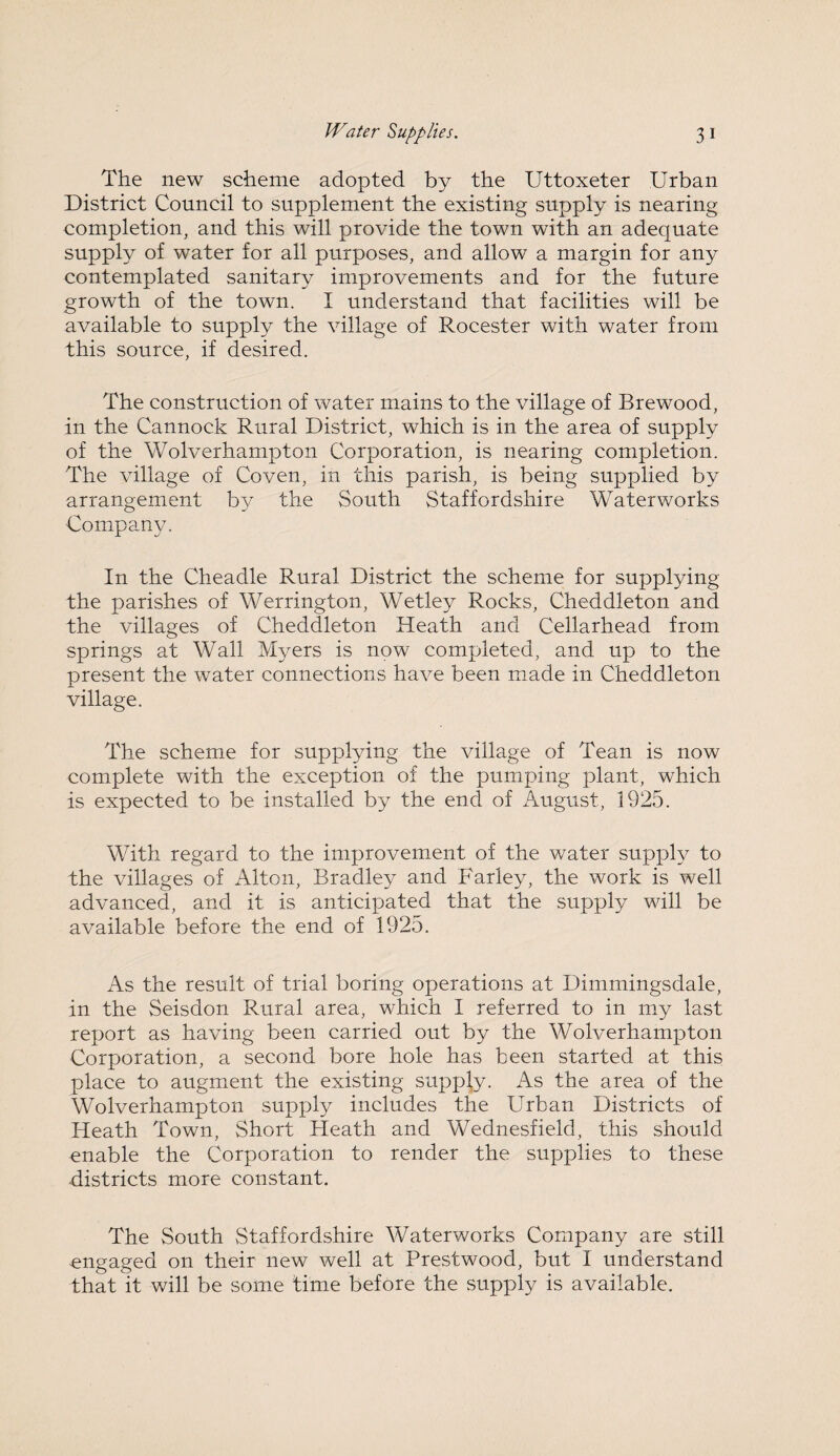 The new scheme adopted by the Uttoxeter Urban District Council to supplement the existing supply is nearing completion, and this will provide the town with an adequate supply of water for all purposes, and allow a margin for any contemplated sanitary improvements and for the future growth of the town. I understand that facilities will be available to supply the village of Rocester with water from this source, if desired. The construction of water mains to the village of Brewood, in the Cannock Rural District, which is in the area of supply of the Wolverhampton Corporation, is nearing completion. The village of Coven, in this parish, is being supplied by arrangement by the South Staffordshire Waterworks Company. In the Cheadle Rural District the scheme for supplying the parishes of Werrington, Wetley Rocks, Cheddleton and the villages of Cheddleton Heath and Cellarhead from springs at Wall Myers is now completed, and up to the present the water connections have been made in Cheddleton village. The scheme for supplying the village of Tean is now complete with the exception of the pumping plant, which is expected to be installed by the end of August, 1925. With regard to the improvement of the water supply to the villages of Alton, Bradley and Farley, the work is well advanced, and it is anticipated that the supply will be available before the end of 1925. As the result of trial boring operations at Dimmingsdale, in the Seisdon Rural area, which I referred to in my last report as having been carried out by the Wolverhampton Corporation, a second bore hole has been started at this place to augment the existing supply. As the area of the Wolverhampton supply includes the Urban Districts of Heath Town, Short Heath and Wednesfield, this should enable the Corporation to render the supplies to these districts more constant. The South Staffordshire Waterworks Company are still engaged on their new well at Prestwood, but I understand that it will be some time before the supply is available.
