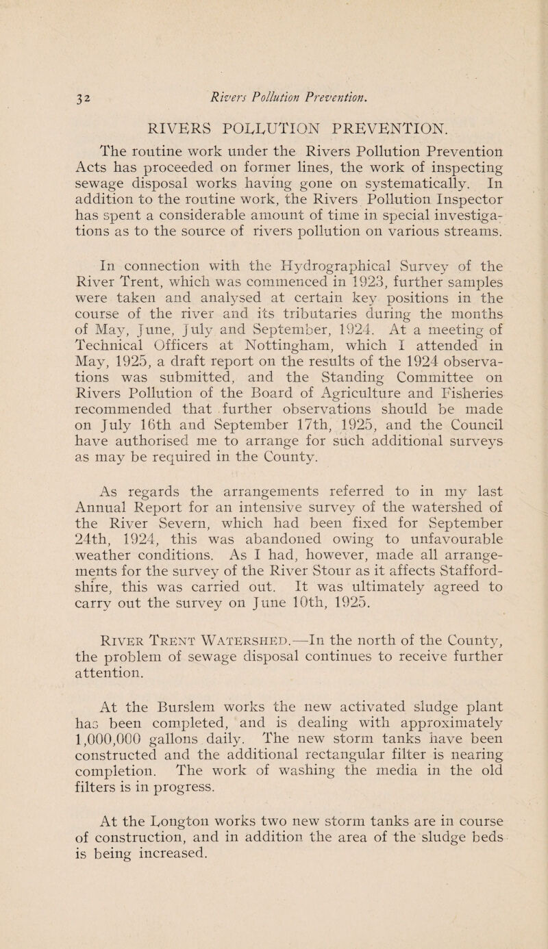 RIVERS POLLUTION PREVENTION. The routine work under the Rivers Pollution Prevention Acts has proceeded on former lines, the work of inspecting sewage disposal works having gone on systematically. In addition to the routine work, the Rivers Pollution Inspector has spent a considerable amount of time in special investiga¬ tions as to the source of rivers pollution on various streams. In connection with the Hydrographical Survey of the River Trent, which was commenced in 1923, further samples were taken and analysed at certain key positions in the course of the river and its tributaries during the months of May, June, July and September, 1924. At a meeting of Technical Officers at Nottingham, which I attended in May, 1925, a draft report on the results of the 1924 observa¬ tions was submitted, and the Standing Committee on Rivers Pollution of the Board of Agriculture and Fisheries recommended that further observations should be made on July 16th and September 17th, 1925, and the Council have authorised me to arrange for such additional surveys as may be required in the County. As regards the arrangements referred to in my last Annual Report for an intensive survey of the watershed of the River Severn, which had been fixed for September 24th, 1924, this was abandoned owing to unfavourable weather conditions. As I had, however, made all arrange¬ ments for the survey of the River Stour as it affects Stafford¬ shire, this was carried out. It was ultimately agreed to carry out the survey on June 10th, 1925. River Trent Watershed.—In the north of the County, the problem of sewage disposal continues to receive further attention. At the Burslem works the new activated sludge plant has been completed, and is dealing with approximately 1,000,000 gallons daily. The new storm tanks have been constructed and the additional rectangular filter is nearing completion. The work of washing the media in the old filters is in progress. At the Longton works two new storm tanks are in course of construction, and in addition the area of the sludge beds is being increased.