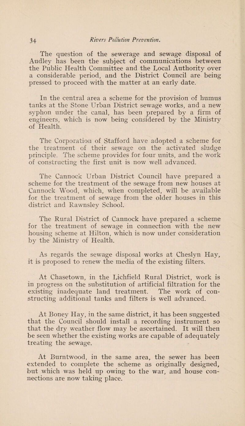 The question of the sewerage and sewage disposal of Audley has been the subject of communications between the Public Health Committee and the Rocal Authority over a considerable period, and the District Council are being pressed to proceed with the matter at an early date. In the central area a scheme for the provision of humus tanks at the Stone Urban District sewage works, and a new syphon under the canal, has been prepared by a firm of engineers, which is now being considered by the Ministry of Health. The Corporation of Stafford have adopted a scheme for the treatment of their sewage on the activated sludge principle. The scheme provides for four units, and the work of constructing the first unit is now well advanced. The Cannock Urban District Council have prepared a scheme for the treatment of the sewage from new houses at Cannock Wood, which, when completed, will be available for the treatment of sewage from the older houses in this district and Rawnsley School. The Rural District of Cannock have prepared a scheme for the treatment of sewage in connection with the new housing scheme at Hilton, which is now under consideration by the Ministry of Health. As regards the sewage disposal works at Cheslyn Hay, it is proposed to renew the media of the existing filters. At Chasetown, in the Richfield Rural District, work is in progress on the substitution of artificial filtration for the existing inadequate land treatment. The work of con¬ structing additional tanks and filters is well advanced. At Boney Hay, in the same district, it has been suggested that the Council should install a recording instrument so that the dry weather flow may be ascertained. It will then be seen whether the existing works are capable of adequately treating the sewage. At Burntwood, in the same area, the sewer has been extended to complete the scheme as originally designed, but which was held up owing to the war, and house con¬ nections are now taking place.