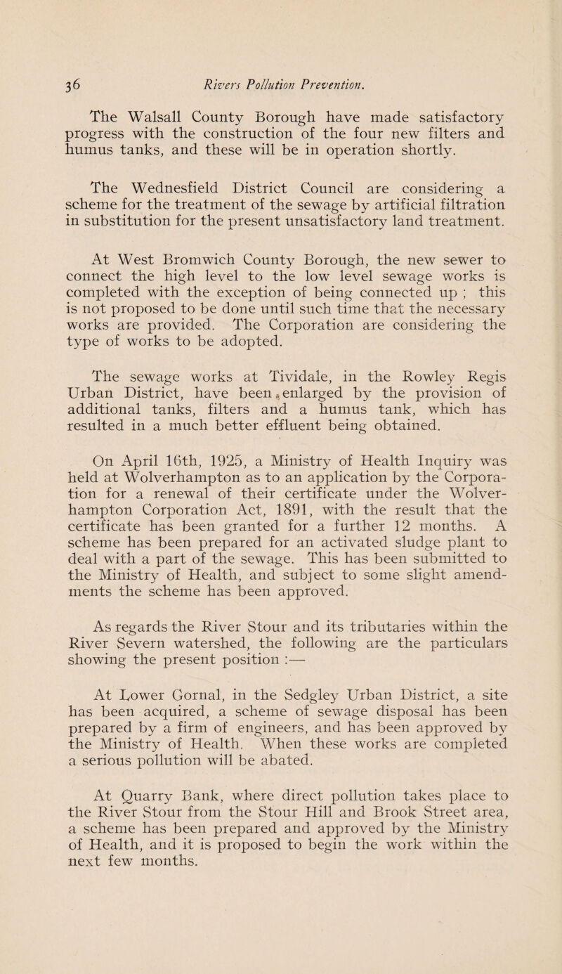 The Walsall County Borough have made satisfactory progress with the construction of the four new filters and humus tanks, and these will be in operation shortly. The Wednesfield District Council are considering a scheme for the treatment of the sewage by artificial filtration in substitution for the present unsatisfactory land treatment. At West Bromwich County Borough, the new sewer to connect the high level to the low level sewage works is completed with the exception of being connected up ; this is not proposed to be done until such time that the necessary works are provided. The Corporation are considering the type of works to be adopted. The sewage works at Tividale, in the Rowley Regis Urban District, have been * enlarged by the provision of additional tanks, filters and a humus tank, which has resulted in a much better effluent being obtained. On April 16th, 1925, a Ministry of Health Inquiry was held at Wolverhampton as to an application by the Corpora¬ tion for a renewal of their certificate under the Wolver¬ hampton Corporation Act, 1891, with the result that the certificate has been granted for a further 12 months. A scheme has been prepared for an activated sludge plant to deal with a part of the sewage. This has been submitted to the Ministry of Health, and subject to some slight amend¬ ments the scheme has been approved. As regards the River Stour and its tributaries within the River Severn watershed, the following are the particulars showing the present position :— At Dower Gornal, in the Sedgley Urban District, a site has been acquired, a scheme of sewage disposal has been prepared by a firm of engineers, and has been approved by the Ministry of Health. When these works are completed a serious pollution will be abated. At Quarry Bank, where direct pollution takes place to the River Stour from the Stour Hill and Brook Street area, a scheme has been prepared and approved by the Ministry of Health, and it is proposed to begin the work within the next few months.