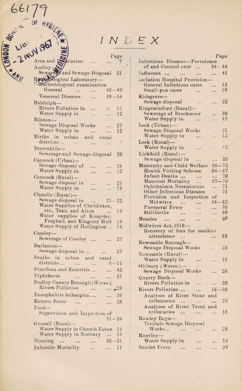 ui 77 ,Jf Ufa ** Area and lation Page . 7 Audley- Sewer^^and Sewage Disposal 21 B^tJejfcetfogical Laboratory— icteriological examination General 46-48 Venereal Diseases ... 49—54 Biddulph— Rivers Pollution in ... ... 21 Water Supply in ... ... 12 Bilston— Sewage Disposal Works ... 27 Water Supply in ... ... 12 Births in urban and rural districts... .. ... ... 7 Brownhills— Sewerage and Sewage disposal Cannock (Urban)— Sewage disposal of . Water Supply in Cannock (Rural)— Sewage disposal in . Water Supply in Cheadle (Rural)— Sewage disposal in ... 21- Water Supplies of Cheddleton, etc.. Tean. and Alton Water supplies of Kingsley. Froghall, and Kingsley Holt Water Supply of Hollington .. 28 24 12 25 13 22 13 14 14 Coseley— Sewerage of Coseley. 27 Darlaston— Sewage disposal in. 27 Deaths in urban and rural districts... ... ... 9—11 Diarrhoea and Enteritis. 40 Diphtheria ... ... ... 37 Dudley County Borough (Worcs.) Rivers Pollution ..29 Encephalitis lethargica. 39 Enteric Fever ... ... ... 38 Food— Supervision and Inspection of 31-34 Gnosall (Rural) — Water Supply in Church Eaton 15 Water Supply in Norbury ... 14 Mousing . ... 30—31 Infantile Mortality ... ... 11 Page Infectious Diseases—Prevalence of and Control over ... 34—44 'nfluenza ... ... ... ... 41 isolation Hospital Provision— General Infectious cases ... 43 Small-pox cases ... ... 36 Kidsgrove— Sewage disposal .. ... 22 Kingswinford (Rural)— Sewerage of Brockmoor ... 30 Water Supply in ... ... 13 Leek (Urban)— Sewage Disposal Works .. 21 Water Supply in ... ... 12 Leek (Rural)— Water Supply in ... .. 13 Lichfield (Rural) — Sewage disposal in ... ... 25 Maternity and Child Welfare 54—72 Health Visiting Scheme 64—67 Infant Deaths ... ... ... 70 Maternal Mortality ... 67—70 Ophthalmia Neonatorum ... 71 Other Infectious Diseases .. 71 Provision and Inspection of Midwives Puerperal Fever Stillbirths Measles Midwives Act, 1918 Recovery of fees for medical attendance ... 63 Newcastle Borough— Sewage Disposal Works ... 23 Newcastle (Rural) — Water Supply in - 15 Oldbury (Worcs.) — Sewage Disposal Works «•< 26 Quarry Bank— Rivers Pollution in • • • 30 Rivers Pollution ... 16- -30 Analyses of River Stour tributaries ... and 20 Analyses of River Trent tributaries and 1.9 Rowley Regis— Tividale Sewage Disposal --- — i Works... CO CN % % Rmreley— Water Supply in ... 14 Scarlet Fever ... 37 54-62 ... 70 ... 69 ... 39