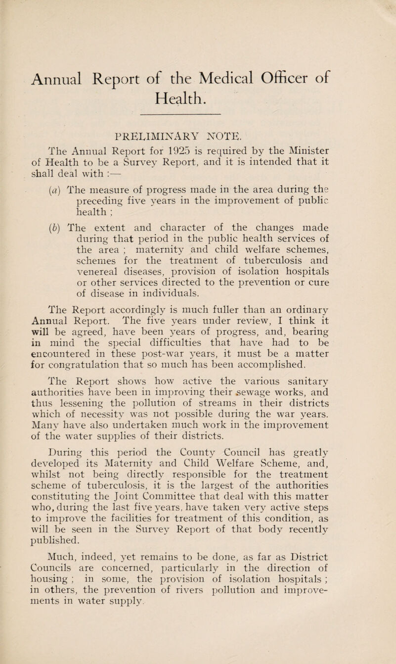 Annual Report of the Medical Officer of Health. PRELIMINARY NOTE. The Annual Report for 1925 is required by the Minister of Health to be a Survey Report, and it is intended that it shall deal with :— (a) The measure of progress made in the area during the preceding five years in the improvement of public health ; (b) The extent and character of the changes made during that period in the public health services of the area ; maternity and child welfare schemes, schemes for the treatment of tuberculosis and venereal diseases, provision of isolation hospitals or other services directed to the prevention or cure of disease in individuals. The Report accordingly is much fuller than an ordinary Annual Report. The five years under review, I think it will be agreed, have been years of progress, and, bearing in mind the special difficulties that have had to be encountered in these post-war years, it must be a matter for congratulation that so much has been accomplished. The Report shows how active the various sanitary authorities have been in improving their sewage works, and thus lessening the pollution of streams in their districts which of necessity was not possible during the war years. Many have also undertaken much work in the improvement of the water supplies of their districts. During this period the County Council has greatly developed its Maternity and Child Welfare Scheme, and, whilst not being directly responsible for the treatment scheme of tuberculosis, it is the largest of the authorities constituting the Joint Committee that deal with this matter who, during the last five years, have taken very active steps to improve the facilities for treatment of this condition, as will be seen in the Survey Report of that body recently published. Much, indeed, yet remains to be done, as far as District Councils are concerned, particularly in the direction of housing ; in some, the provision of isolation hospitals ; in others, the prevention of rivers pollution and improve¬ ments in water supply.